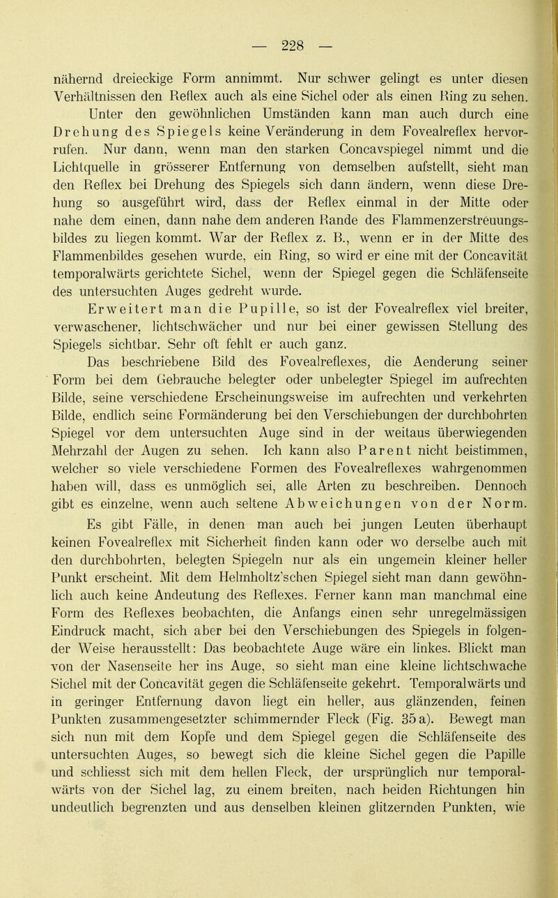 nähernd dreieckige Form annimmt. Nur schwer gelingt es unter diesen Verhältnissen den Reflex auch als eine Sichel oder als einen Ring zu sehen. Unter den gewöhnlichen Umständen kann man auch durch, eine Drehung des Spiegels keine Veränderung in dem Fovealreflex hervor- rufen. Nur dann, wenn man den starken Göncavspiegel nimmt und die Lichtquelle in grösserer Entfernung von demselben aufstellt, sieht man den Reflex bei Drehung des Spiegels sich dann ändern, wenn diese Dre- hung so ausgeführt wird, dass der Reflex einmal in der Mitte oder nahe dem einen, dann nahe dem anderen Rande des Flammenzerstreuungs- bildes zu liegen kommt. War der Reflex z. R., wenn er in der Mitte des Flammenbildes gesehen wurde, ein Ring, so wird er eine mit der Goncavität temporalwärts gerichtete Sichel, wenn der Spiegel gegen die Schläfenseite des untersuchten Auges gedreht wurde. Erweitert man die Pupille, so ist der Fovealreflex viel breiter, verwaschener, lichtschwächer und nur bei einer gewissen Stellung des Spiegels sichtbar. Sehr oft fehlt er auch ganz. Das beschriebene Rild des Fovealreflexes, die Aenderung seiner Form bei dem Gebrauche belegter oder unbelegter Spiegel im aufrechten Rüde, seine verschiedene Erscheinungsweise im aufrechten und verkehrten Rüde, endlich seine Formänderung bei den Verschiebungen der durchbohrten Spiegel vor dem untersuchten Auge sind in der weitaus überwiegenden Mehrzahl der Augen zu sehen. Ich kann also Parent nicht beistimmen, welcher so viele verschiedene Formen des Fovealreflexes wahrgenommen haben will, dass es unmöglich sei, alle Arten zu beschreiben. Dennoch gibt es einzelne, wenn auch seltene Abweichungen von der Norm. Es gibt Fälle, in denen man auch bei jungen Leuten überhaupt keinen Fovealreflex mit Sicherheit finden kann oder wo derselbe auch mit den durchbohrten, belegten Spiegeln nur als ein ungemein kleiner heller Punkt erscheint. Mit dem Helmholtz'schen Spiegel sieht man dann gewöhn- lich auch keine Andeutung des Reflexes. Ferner kann man manchmal eine Form des Reflexes beobachten, die Anfangs einen sehr unregelmässigen Eindruck macht, sich aber bei den Verschiebungen des Spiegels in folgen- der Weise herausstellt: Das beobachtete Auge wäre ein linkes. Rlickt man von der Nasenseite her ins Auge, so sieht man eine kleine lichtschwache Sichel mit der Concavität gegen die Schläfenseite gekehrt. Temporalwärts und in geringer Entfernung davon liegt ein heller, aus glänzenden, feinen Punkten zusammengesetzter schimmernder Fleck (Fig. 35 a). Rewegt man sich nun mit dem Kopfe und dem Spiegel gegen die Schläfenseite des untersachten Auges, so bewegt sich die kleine Sichel gegen die Papille und schliesst sich mit dem hellen Fleck, der ursprünglich nur temporal- wärts von der Sichel lag, zu einem breiten, nach beiden Richtungen hin undeutlich begrenzten und aus denselben kleinen glitzernden Punkten, wie