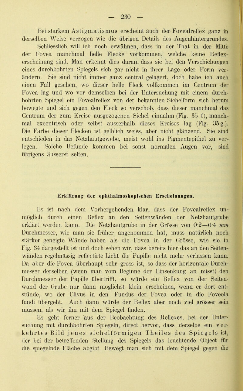 Bei starkem Astigmatismus erscheint auch der Fovealreflex ganz in derselben Weise verzogen wie die übrigen Details des Augenhintergrundes. Schliesslich will ich noch erwähnen, dass in der That in der Mitte der Fovea manchmal helle Flecke vorkommen, welche keine Reflex- erscheinung sind. Man erkennt dies daran, dass sie bei den Verschiebungen eines durchbohrten Spiegels sich gar nicht in ihrer Lage oder Form ver- ändern. Sie sind nicht immer ganz central gelagert, doch habe ich auch einen Fall gesehen, wo dieser helle Fleck vollkommen im Centrum der Fovea lag und wo vor demselben bei der Untersuchung mit einem durch- bohrten Spiegel ein Fovealreflex von der bekannten Sichelform sich herum bewegte und sich gegen den Fleck so verschob, dass dieser manchmal das Centrum der zum Kreise ausgezogenen Sichel einnahm (Fig. 35 f), manch- mal excentrisch oder selbst ausserhalb dieses Kreises lag (Fig. 35 g.). Die Farbe dieser Flecken ist gelblich weiss, aber nicht glänzend. Sie sind entschieden in das Netzhautgewebe, meist wohl ins Pigmentepithel zu ver- legen. Solche Befunde kommen bei sonst normalen Augen vor, sind übrigens äusserst selten. Erklärung- der ophthalmoskopischen Erscheinungen. Es ist nach dem Vorhergehenden klar, dass der Fovealreflex un- möglich durch einen Reflex an den Seitenwänden der Netzhautgrube erklärt werden kann. Die Netzhautgrube in der Grösse von 02—0*4 mm Durchmesser, wie man sie früher angenommen hat, muss natürlich noch stärker geneigte Wände haben als die Fovea in der Grösse, wie sie in Fig. 34 dargestellt ist und doch sehen wir, dass bereits hier das an den Seiten- wänden regelmässig reflectirte Licht die Pupille nicht mehr verlassen kann. Da aber die Fovea überhaupt sehr gross ist, so dass der horizontale Durch- messer derselben (wenn man vom Beginne der Einsenkung an misst) den Durchmesser der Papille übertrifft, so würde ein Reflex von der Seiten- wand der Grube nur dann möglichst klein erscheinen, wenn er dort ent- stünde, wo der Clivus in den Fundus der Fovea oder in die Foveola fundi übergeht. Auch dann würde der Reflex aber noch viel grösser sein müssen, als wir ihn mit dem Spiegel finden. Es geht ferner aus der Beobachtung des Reflexes, bei der Unter- suchung mit durchbohrten Spiegeln, direct hervor, dass derselbe ein ver- kehrtes Bild jenes sichelförmigen Theiles des Spiegels ist, der bei der betreffenden Stellung des Spiegels das leuchtende Object für die spiegelnde Fläche abgibt. Bewegt man sich mit dem Spiegel gegen die