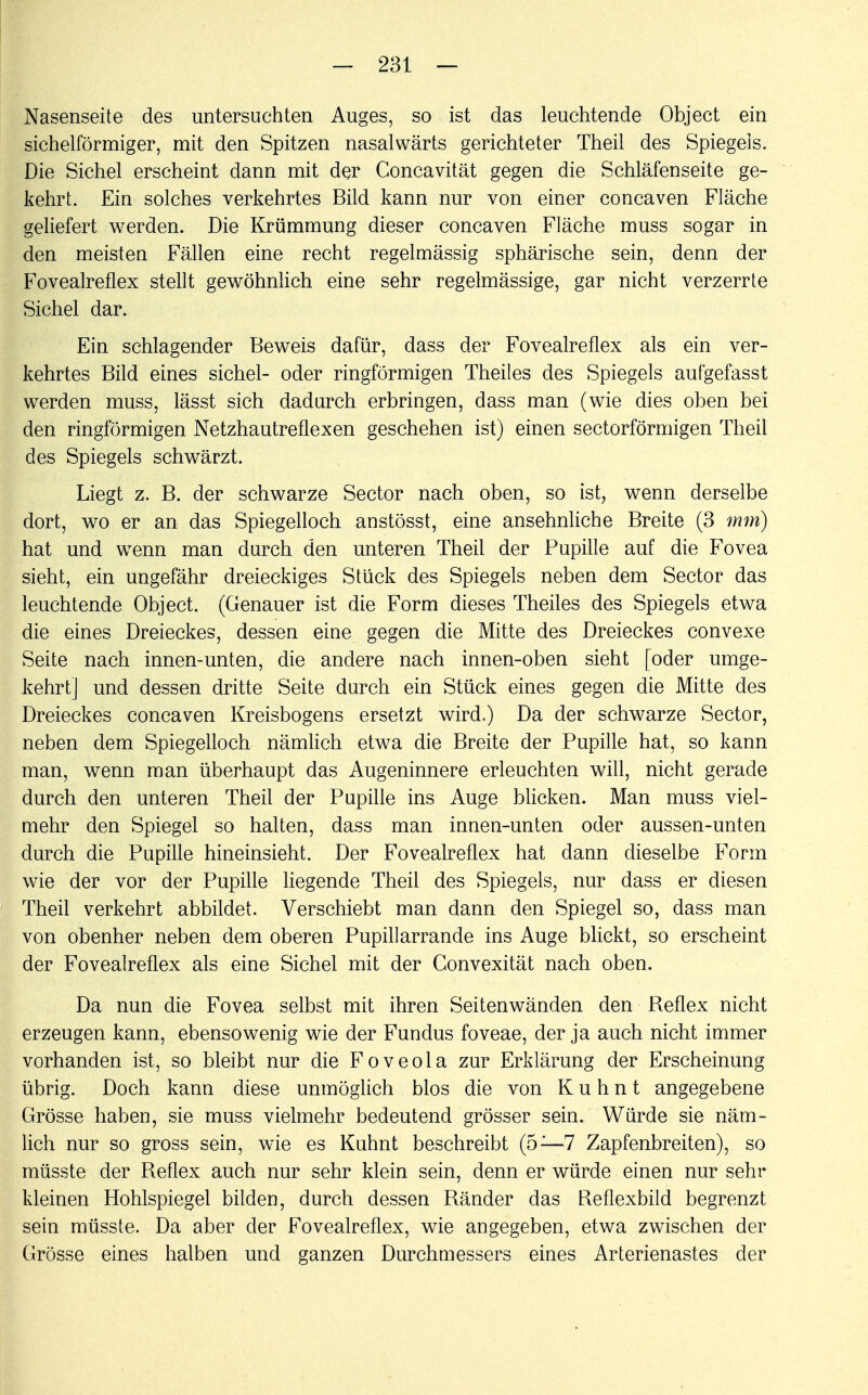 Nasenseite des untersuchten Auges, so ist das leuchtende Object ein sichelförmiger, mit den Spitzen nasalwärts gerichteter Theil des Spiegeis. Die Sichel erscheint dann mit der Concavität gegen die Schläfenseite ge- kehrt. Ein solches verkehrtes Bild kann nur von einer concaven Fläche geliefert werden. Die Krümmung dieser concaven Fläche muss sogar in den meisten Fällen eine recht regelmässig sphärische sein, denn der Fovealreflex stellt gewöhnlich eine sehr regelmässige, gar nicht verzerrte Sichel dar. Ein schlagender Beweis dafür, dass der Fovealreflex als ein ver- kehrtes Bild eines sichel- oder ringförmigen Theiles des Spiegels aufgefasst werden muss, lässt sich dadurch erbringen, dass man (wie dies oben bei den ringförmigen Netzhautreflexen geschehen ist) einen sectorförmigen Theil des Spiegels schwärzt. Liegt z. B. der schwarze Sector nach oben, so ist, wenn derselbe dort, wo er an das Spiegelloch anstösst, eine ansehnliche Breite (3 mm) hat und wenn man durch den unteren Theil der Pupille auf die Fovea sieht, ein ungefähr dreieckiges Stück des Spiegels neben dem Sector das leuchtende Object. (Genauer ist die Form dieses Theiles des Spiegels etwa die eines Dreieckes, dessen eine gegen die Mitte des Dreieckes convexe Seite nach innen-unten, die andere nach innen-oben sieht [oder umge- kehrt] und dessen dritte Seite durch ein Stück eines gegen die Mitte des Dreieckes concaven Kreisbogens ersetzt wird.) Da der schwarze Sector, neben dem Spiegelloch nämlich etwa die Breite der Pupille hat, so kann man, wenn man überhaupt das Augeninnere erleuchten will, nicht gerade durch den unteren Theil der Pupille ins Auge blicken. Man muss viel- mehr den Spiegel so halten, dass man innen-unten oder aussen-unten durch die Pupille hineinsieht. Der Fovealreflex hat dann dieselbe Form wie der vor der Pupille liegende Theil des Spiegels, nur dass er diesen Theil verkehrt abbildet. Verschiebt man dann den Spiegel so, dass man von obenher neben dem oberen Pupillarrande ins Auge blickt, so erscheint der Fovealreflex als eine Sichel mit der Gonvexität nach oben. Da nun die Fovea selbst mit ihren Seitenwänden den Reflex nicht erzeugen kann, ebensowenig wie der Fundus foveae, der ja auch nicht immer vorhanden ist, so bleibt nur die Foveola zur Erklärung der Erscheinung übrig. Doch kann diese unmöglich blos die von K u h n t angegebene Grösse haben, sie muss vielmehr bedeutend grösser sein. Würde sie näm- lich nur so gross sein, wie es Kuhnt beschreibt (5—7 Zapfenbreiten), so müsste der Reflex auch nur sehr klein sein, denn er würde einen nur sehr kleinen Hohlspiegel bilden, durch dessen Ränder das Reflexbild begrenzt sein müsste. Da aber der Fovealreflex, wie angegeben, etwa zwischen der Grösse eines halben und ganzen Durchmessers eines Arterienastes der