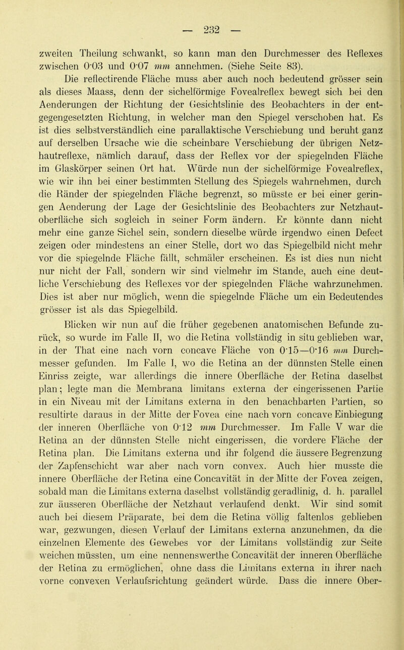 zweiten Theilung schwankt, so kann man den Durchmesser des Reflexes zwischen 0*03 und 0'07 mm annehmen. (Siehe Seite 83). Die reflectirende Fläche muss aber auch noch bedeutend grösser sein als dieses Maass, denn der sichelförmige Fovealreflex bewegt sich bei den Aenderungen der Richtung der Gesichtslinie des Beobachters in der ent- gegengesetzten Richtung, in welcher man den Spiegel verschoben hat. Es ist dies selbstverständlich eine parallaktische Verschiebung und beruht ganz auf derselben Ursache wie die scheinbare Verschiebung der übrigen Netz- hautreflexe, nämlich darauf, dass der Reflex vor der spiegelnden Fläche im Glaskörper seinen Ort hat. Würde nun der sichelförmige Fovealreflex, wie wir ihn bei einer bestimmten Stellung des Spiegels wahrnehmen, durch die Ränder der spiegelnden Fläche begrenzt, so müsste er bei einer gerin- gen Aenderung der Lage der Gesichtslinie des Beobachters zur Netzhaut- oberfläche sich sogleich in seiner Form ändern. Er könnte dann nicht mehr eine ganze Sichel sein, sondern dieselbe würde irgendwo einen Defect zeigen oder mindestens an einer Stelle, dort wo das Spiegelbild nicht mehr vor die spiegelnde Fläche fällt, schmäler erscheinen. Es ist dies nun nicht nur nicht der Fall, sondern wir sind vielmehr im Stande, auch eine deut- liche Verschiebung des Reflexes vor der spiegelnden Fläche wahrzunehmen. Dies ist aber nur möglich, wenn die spiegelnde Fläche um ein Bedeutendes grösser ist als das Spiegelbild. Blicken wir nun auf die früher gegebenen anatomischen Befunde zu- rück, so wurde im Falle II, wo die Retina vollständig in situ geblieben war, in der That eine nach vorn concave Fläche von 015—0*16 mm Durch- messer gefunden. Im Falle I, wo die Retina an der dünnsten Stelle einen Einriss zeigte, war allerdings die innere Oberfläche der Retina daselbst plan; legte man die Membrana limitans externa der eingerissenen Partie in ein Niveau mit der Limitans externa in den benachbarten Partien, so resultirte daraus in der Mitte der Fovea eine nach vorn concave Einbiegung der inneren Oberfläche von 0*12 mm Durchmesser. Im Falle V war die Retina an der dünnsten Stelle nicht eingerissen, die vordere Fläche der Retina plan. Die Limitans externa und ihr folgend die äussere Begrenzung der Zapfenschicht war aber nach vorn convex. Auch hier musste die innere Oberfläche der Retina eine Concavität in der Mitte der Fovea zeigen, sobald man die Limitans externa daselbst vollständig geradlinig, d. h. parallel zur äusseren Oberfläche der Netzhaut verlaufend denkt. Wir sind somit auch bei diesem Präparate, bei dem die Retina völlig faltenlos geblieben war, gezwungen, diesen Verlauf der Limitans externa anzunehmen, da die einzelnen Elemente des Gewebes vor der Limitans vollständig zur Seite weichen müssten, um eine nennenswerthe Concavität der inneren Oberfläche der Retina zu ermöglichen, ohne dass die Limitans externa in ihrer nach vorne convexen Verlaufsrichtung geändert würde. Dass die innere Ober-