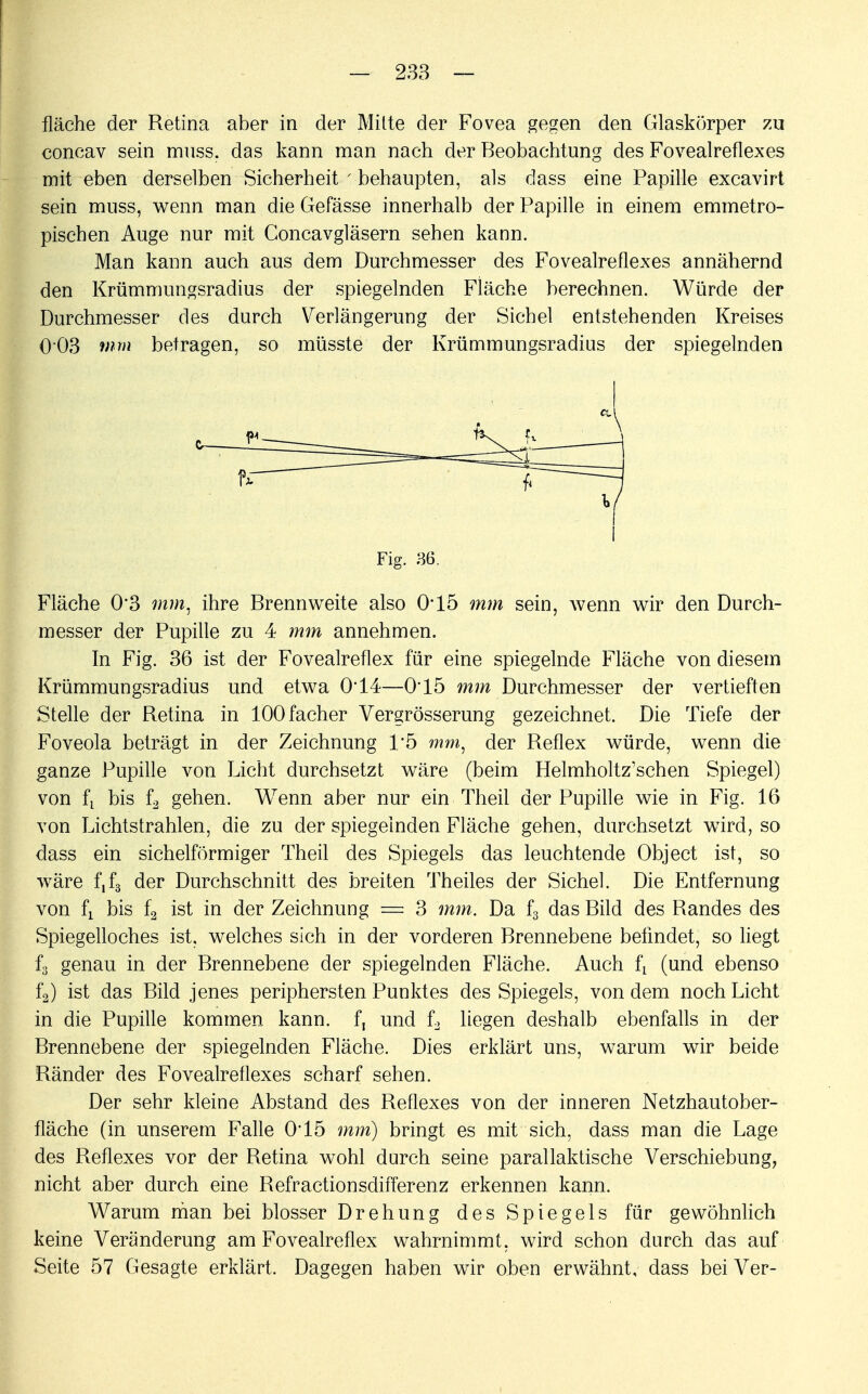 fläche der Retina aber in der Mitte der Fovea gegen den Glaskörper zu concav sein muss. das kann man nach der Beobachtung des Fovealreflexes mit eben derselben Sicherheit ■ behaupten, als dass eine Papille excavirt sein muss, wenn man die Gefässe innerhalb der Papille in einem emmetro- pischen Auge nur mit Concavgläsern sehen kann. Man kann auch aus dem Durchmesser des Fovealreflexes annähernd den Krümmungsradius der spiegelnden Fläche berechnen. Würde der Durchmesser des durch Verlängerung der Sichel entstehenden Kreises 003 mm betragen, so müsste der Krümmungsradius der spiegelnden Fläche 0'3 mm, ihre Brennweite also 0*15 mm sein, wenn wir den Durch- messer der Pupille zu 4 mm annehmen. In Fig. 36 ist der Fovealreflex für eine spiegelnde Fläche von diesem Krümmungsradius und etwa 0T4—0*15 mm Durchmesser der vertieften Stelle der Retina in lOOfacher Vergrösserung gezeichnet. Die Tiefe der Foveola beträgt in der Zeichnung 1*5 mm, der Reflex würde, wenn die ganze Pupille von Licht durchsetzt wäre (beim Helmholtz'schen Spiegel) von fx bis f3 gehen. Wenn aber nur ein Theil der Pupille wie in Fig. 16 von Lichtstrahlen, die zu der spiegelnden Fläche gehen, durchsetzt wird, so dass ein sichelförmiger Theil des Spiegels das leuchtende Object ist, so wäre f,f3 der Durchschnitt des breiten Theiles der Sichel. Die Entfernung von fj bis f2 ist in der Zeichnung == 3 mm. Da f3 das Bild des Randes des Spiegelloches ist, welches sich in der vorderen Brennebene befindet, so liegt f3 genau in der Brennebene der spiegelnden Fläche. Auch fi (und ebenso f2) ist das Bild jenes periphersten Punktes des Spiegels, von dem noch Licht in die Pupille kommen kann, f, und L liegen deshalb ebenfalls in der Brennebene der spiegelnden Fläche. Dies erklärt uns, warum wir beide Ränder des Fovealreflexes scharf sehen. Der sehr kleine Abstand des Reflexes von der inneren Netzhautober- fläche (in unserem Falle 0*15 mm) bringt es mit sich, dass man die Lage des Reflexes vor der Retina wohl durch seine parallaktische Verschiebung, nicht aber durch eine Refractionsdifferenz erkennen kann. Warum man bei blosser Drehung des Spiegels für gewöhnlich keine Veränderung am Fovealreflex wahrnimmt, wird schon durch das auf Seite 57 Gesagte erklärt. Dagegen haben wir oben erwähnt, dass bei Ver- Fig. 36.