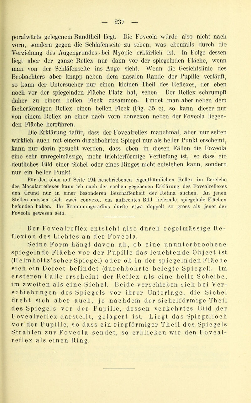 poralwärts gelegenem Randtheil liegt. Die Foveola würde also nicht nach vorn, sondern gegen die Schläfenseite zu sehen, was ebenfalls durch die Verziehung des Augengrundes-bei Myopie erklärlich ist. In Folge dessen liegt aber der ganze Reflex nur dann vor der spiegelnden Fläche, wenn man von der Schläfenseite ins Auge sieht. Wenn die Gesichtslinie des Beobachters aber knapp neben dem nasalen Rande der Pupille verläuft, so kann der Untersucher nur einen kleinen Theil des Reflexes, der eben noch vor der spiegelnden Fläche Platz hat, sehen. Der Reflex schrumpft daher zu einem hellen Fleck zusammen. Findet man aber neben dem fächerförmigen Reflex einen hellen Fleck (Fig. 35 e), so kann dieser nur von einem Reflex an einer nach vorn convexen neben der Foveola liegen- den Fläche herrühren. Die Erklärung dafür, dass der Fovealreflex manchmal, aber nur selten wirklich auch mit einem durchbohrten Spiegel nur als heller Punkt erscheint, kann nur darin gesucht werden, dass eben in diesen Fällen die Foveola eine sehr unregelmässige, mehr trichterförmige Vertiefung ist, so dass ein deutliches Bild einer Sichel oder eines Ringes nicht entstehen kann, sondern nur ein heller Punkt. Für den oben auf Seite 194; beschriebenen eigentümlichen Reflex im Bereiche des Macularreflexes kann ich nach der soeben gegebenen Erklärung des Fovealreflexes den Grund nur in einer besonderen Beschaffenheit der Retina suchen. An jenen Stellen müssen sich zwei convexe, ein aufrechtes Bild liefernde spiegelnde Flächen befunden haben. Ihr Krümmungsradius dürfte etwa doppelt so gross als jener der Foveola gewesen sein. Der Fovealreflex entsteht also durch regelmässige Re- flexion des Lichtes an der Foveola. Seine Form hängt davon ab, ob eine ununterbrochene spiegelnde Fläche vor der Pupille das leuchtende Object ist (Helmholtz'scher Spiegel) oder ob in der spiegelnden Fläche sich ein Defect befindet (durchbohrte belegte Spiegel). Im ersteren Falle erscheint der Reflex als eine helle Scheibe, im zweiten als eine Sichel. Beide verschieben sich bei Ver- schiebungen des Spiegels vor ihrer Unterlage, die Sichel dreht sich aber auch, je nachdem der sichelförmige Theil des Spiegels vor der Pupille, dessen verkehrtes Bild der Fovealreflex darstellt, gelagert ist. Liegt das Spiegelloch vor der Pupille, so dass ein ringförmiger Theil des Spiegels Strahlen zur Foveola sendet, so erblicken wir den Foveal- reflex als einen Ring.