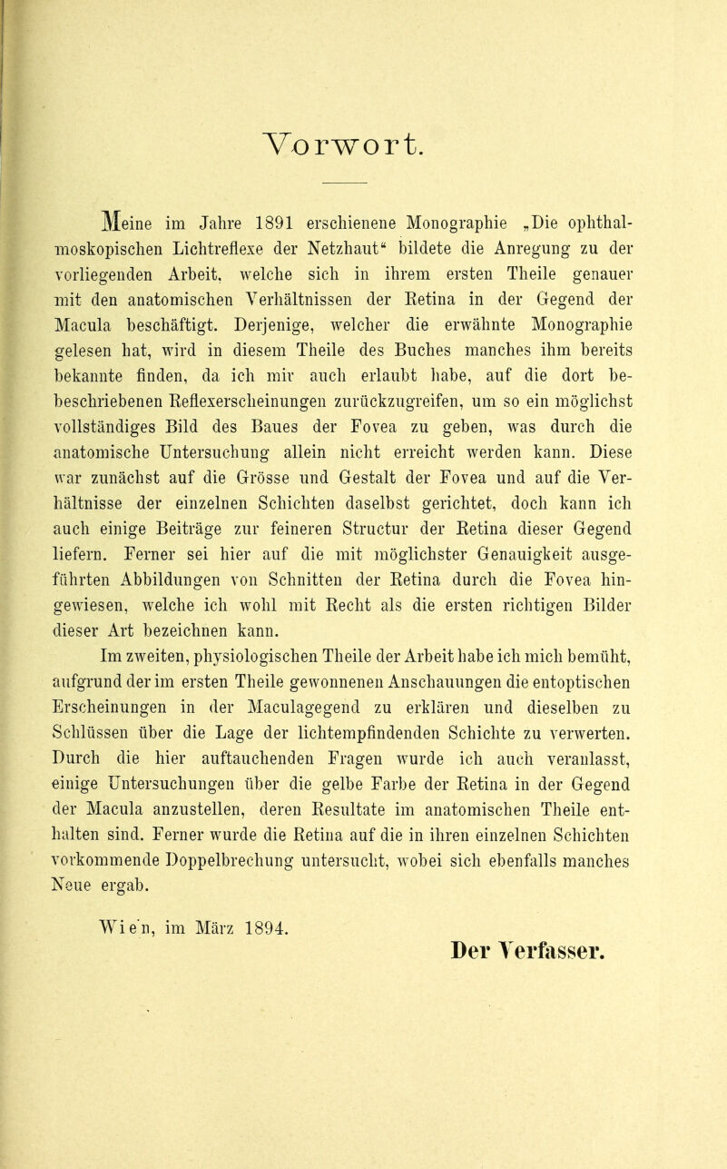 Vorwort. Meine im Jahre 1891 erschienene Monographie „Die ophthal- moskopischen Lichtreflexe der Netzhaut bildete die Anregung zu der vorliegenden Arbeit, welche sich in ihrem ersten Theile genauer mit den anatomischen Verhältnissen der Retina in der Gegend der Macula beschäftigt. Derjenige, welcher die erwähnte Monographie gelesen hat, wird in diesem Theile des Buches manches ihm bereits bekannte finden, da ich mir auch erlaubt habe, auf die dort be- beschriebenen Eeflexerscheinungen zurückzugreifen, um so ein möglichst vollständiges Bild des Baues der Fovea zu geben, was durch die anatomische Untersuchung allein nicht erreicht werden kann. Diese war zunächst auf die Grösse und Gestalt der Fovea und auf die Ver- hältnisse der einzelnen Schichten daselbst gerichtet, doch kann ich auch einige Beiträge zur feineren Structur der Retina dieser Gegend liefern. Ferner sei hier auf die mit möglichster Genauigkeit ausge- führten Abbildungen von Schnitten der Retina durch die Fovea hin- gewiesen, welche ich wohl mit Recht als die ersten richtigen Bilder dieser Art bezeichnen kann. Im zweiten, physiologischen Theile der Arbeit habe ich mich bemüht, aufgrund der im ersten Theile gewonnenen Anschauungen die entoptischen Erscheinungen in der Maculagegend zu erklären und dieselben zu Schlüssen über die Lage der lichtempfindenden Schichte zu verwerten. Durch die hier auftauchenden Fragen wurde ich auch veranlasst, einige Untersuchungen über die gelbe Farbe der Retina in der Gegend der Macula anzustellen, deren Resultate im anatomischen Theile ent- halten sind. Ferner wurde die Retina auf die in ihren einzelnen Schichten vorkommende Doppelbrechung untersucht, wobei sich ebenfalls manches Neue ergab. Wien, im März 1894. Der Verfasser.
