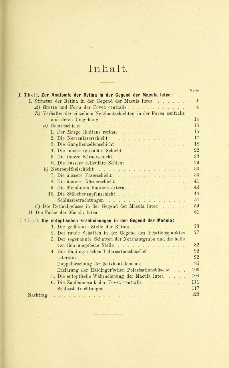 Inhalt. Seite I. Theil. Zur Anatomie der Retina in der Gegend der Macula lutea: I. Structur der Eetina in der Gegend der Macula lutea ....... 1 A) Grösse und Form der Fovea centralis 4 B) Verhalten der einzelnen Netzhautschichten in der Fovea centralis und deren Umgebung 14 a) Gehirnschicht 15 1. Der Margo limitans retinae 15 2. Die Nervenfaserschicht 17 3. Die Ganglienzellenschicht 18 4. Die innere reticuläre Schicht 22 5. Die innere Körnerschicht 23 6. Die äussere reticuläre Schicht 29 b) Neuroepithelschicht 30 7. Die äussere Faserschicht 30 8. Die äussere Körnerschicht 41 9. Die Membrana limitans externa 44 10. Die Stäbchenzapfenschicht 44 Schlussbetrachtungen 51 C) Die Retinalgefasse in der Gegend der Macula lutea 59 II. Die Farbe der Macula lutea • . . . . 61 II. Theil. Die entoptischen Erscheinungen in der Gegend der Macula: 1. Die gefäcslose Stelle der Retina 73 2. Der runde Schatten in der Gegend des Fixationspunktes 77 3. Der sogenannte Schatten der Netzhautgrube und die helle von ihm umgebene Stelle 82 4. Die Haidinger'schen Polarisationsbüschel 92 Literatur 92 Doppelbrechung der Netzhautelemente 95 Erklärung der Haidinger'schen Polarisationsbüschel . . 100 5. Die entoptische Wahrnehmung der Macula lutea .... 104 6. Die Zapfenmosaik der Fovea centralis 111 Schlussbetrachtungen 117 Nachtrag . . . . . . . . ... . . • ■ ..... 123