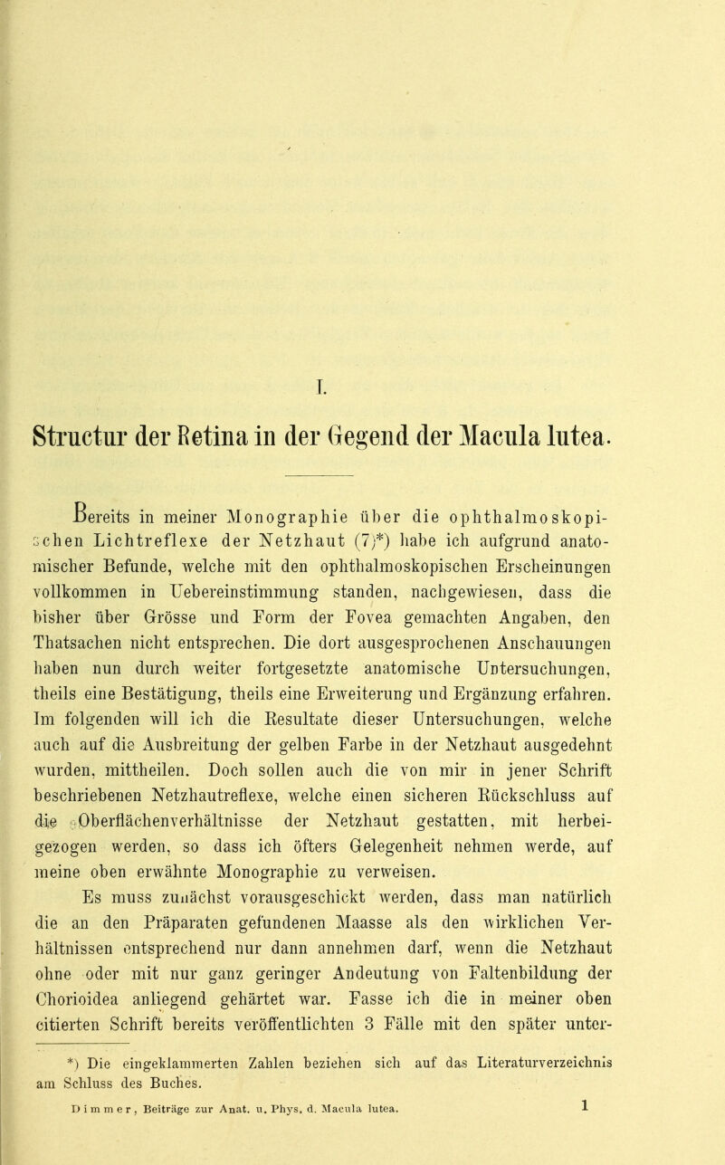 Structur der Retina in der Gegend der Macula lntea. Bereits in meiner Monographie über die ophthalmoskopi- schen Lichtreflexe der Netzhaut (7)*) habe ich aufgrund anato- mischer Befunde, welche mit den ophthalmoskopischen Erscheinungen vollkommen in Uebereinstimmung standen, nachgewiesen, dass die bisher über Grösse und Form der Fovea gemachten Angaben, den Thatsachen nicht entsprechen. Die dort ausgesprochenen Anschauungen haben nun durch weiter fortgesetzte anatomische Untersuchungen, theils eine Bestätigung, theils eine Erweiterung und Ergänzung erfahren. Im folgenden will ich die Kesultate dieser Untersuchungen, welche auch auf die Ausbreitung der gelben Farbe in der Netzhaut ausgedehnt wurden, mittheilen. Doch sollen auch die von mir in jener Schrift beschriebenen Netzhautreflexe, welche einen sicheren Eückschluss auf die Oberflächenverhältnisse der Netzhaut gestatten, mit herbei- gezogen werden, so dass ich öfters Gelegenheit nehmen werde, auf meine oben erwähnte Monographie zu verweisen. Es muss zunächst vorausgeschickt werden, dass man natürlich die an den Präparaten gefundenen Maasse als den wirklichen Ver- hältnissen entsprechend nur dann annehmen darf, wenn die Netzhaut ohne oder mit nur ganz geringer Andeutung von Faltenbildung der Chorioidea anliegend gehärtet war. Fasse ich die in meiner oben citierten Schrift bereits veröffentlichten 3 Fälle mit den später unter- *) Die eingeklammerten Zahlen beziehen sich auf das Literaturverzeichnis am Schluss des Buches. Di mm er, Beiträge zur Anat. u. Phys. d. Macula lutea. 1