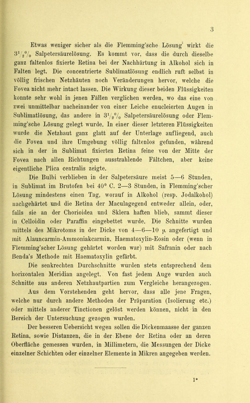 Etwas weniger sicher als die Flemming'sche Lösung wirkt die By2% Salpetersäurelösung. Es kommt vor, dass die durch dieselbe ganz faltenlos fixierte Ketina bei der Nachhärtung in Alkohol sich in Falten legt. Die concentrierte Sublimatlösung endlich ruft selbst in völlig frischen Netzhäuten noch Veränderungen hervor, welche die Fovea nicht mehr intact lassen. Die Wirkung dieser beiden Flüssigkeiten konnte sehr wohl in jenen Fällen verglichen werden, wo das eine von zwei unmittelbar nacheinander von einer Leiche enucleierten Augen in Sublimatlösung, das andere in 3y2% Salpetersäurelösung oder Flem- ming'sche Lösung gelegt wurde. In einer dieser letzteren Flüssigkeiten wurde die Netzhaut ganz glatt auf der Unterlage aufliegend, auch die Fovea und ihre Umgebung völlig faltenlos gefunden, während sich in der in Sublimat fixierten Eetina feine von der Mitte der Fovea nach allen Kichtungen ausstrahlende Fältchen, aber keine eigentliche Plica centralis zeigte. Die Bulbi verblieben in der Salpetersäure meist 5—6 Stunden, in Sublimat im Brutofen bei 40° C. 2—3 Stunden, in Flemming'scher Lösung mindestens einen Tag, worauf in Alkohol (resp. Jodalkohol) nachgehärtet und die Eetina der Maculagegend entweder allein, oder, falls sie an der Chorioidea und Sklera haften blieb, sammt dieser in Celloidin oder Paraffin eingebettet wurde. Die Schnitte wurden mittels des Mikrotoms in der Dicke von 4—6—10 |x angefertigt und mit Alauncarmin-Ammoniakcarmin, Haematoxylin-Eosin oder (wenn in Flemming'scher Lösung gehärtet worden war) mit Safranin oder nach ßenda's Methode mit Haematoxylin gefärbt. Die senkrechten Durchschnitte wurden stets entsprechend dem horizontalen Meridian angelegt. Von fast jedem Auge wurden auch Schnitte aus anderen Netzhautpartien zum Vergleiche herangezogen. Aus dem Vorstehenden geht hervor, dass alle jene Fragen, welche nur durch andere Methoden der Präparation (Isolierung etc.) oder mittels anderer Tinctionen gelöst werden können, nicht in den Bereich der Untersuchung gezogen wurden. Der besseren Uebersicht wegen sollen die Dickenmaasse der ganzen Ketina, sowie Distanzen, die in der Ebene der Ketina oder an deren Oberfläche gemessen wurden, in Millimetern, die Messungen der Dicke einzelner Schichten oder einzelner Elemente in Mikren angegeben werden. l