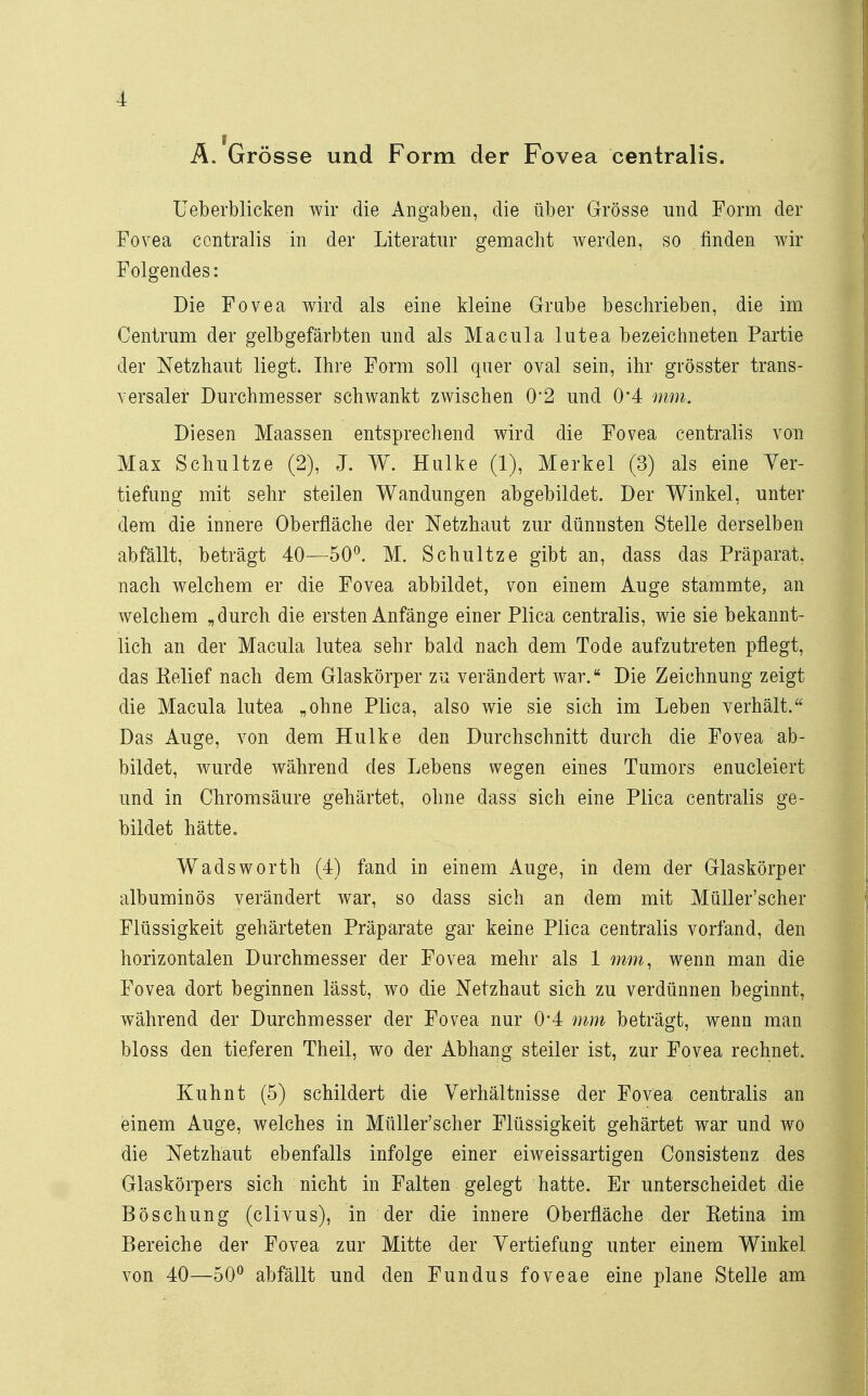 Ä. Grösse und Form der Fovea centralis. Ueberblicken wir die Angaben, die über Grösse und Form der Fovea centralis in der Literatur gemacht werden, so finden wir Folgendes: Die Fovea wird als eine kleine Grube beschrieben, die im Centrum der gelbgefärbten und als Macula lutea bezeichneten Partie der Netzhaut liegt. Ihre Form soll quer oval sein, ihr grösster trans- versaler Durchmesser schwankt zwischen 0*2 und 0*4 mm. Diesen Maassen entsprechend wird die Fovea centralis von Max Schultze (2), J. W. Hulke (1), Merkel (3) als eine Ver- tiefung mit sehr steilen Wandungen abgebildet. Der Winkel, unter dem die innere Oberfläche der Netzhaut zur dünnsten Stelle derselben abfällt, beträgt 40—50°. M. Schultze gibt an, dass das Präparat, nach welchem er die Fovea abbildet, von einem Auge stammte, an welchem „durch die ersten Anfänge einer Plica centralis, wie sie bekannt- lich an der Macula lutea sehr bald nach dem Tode aufzutreten pflegt, das Eelief nach dem Glaskörper zu verändert war. Die Zeichnung zeigt die Macula lutea „ohne Plica, also wie sie sich im Leben verhält. Das Auge, von dem Hulke den Durchschnitt durch die Fovea ab- bildet, wurde während des Lebens wegen eines Tumors enucleiert und in Chromsäure gehärtet, ohne dass sich eine Plica centralis ge- bildet hätte. Wadsworth (4) fand in einem Auge, in dem der Glaskörper albuminös verändert war, so dass sich an dem mit Müller'scher Flüssigkeit gehärteten Präparate gar keine Plica centralis vorfand, den horizontalen Durchmesser der Fovea mehr als 1 mm, wenn man die Fovea dort beginnen lässt, wo die Netzhaut sich zu verdünnen beginnt, während der Durchmesser der Fovea nur 0'4 mm beträgt, wenn man bloss den tieferen Theil, wo der Abhang steiler ist, zur Fovea rechnet. Kuhnt (5) schildert die Verhältnisse der Fovea centralis an einem Auge, welches in Müller'scher Flüssigkeit gehärtet war und wo die Netzhaut ebenfalls infolge einer eiweissartigen Consistenz des Glaskörpers sich nicht in Falten gelegt hatte. Er unterscheidet die Böschung (clivus), in der die innere Oberfläche der Ketina im Bereiche der Fovea zur Mitte der Vertiefung unter einem Winkel von 40—50° abfällt und den Fundus foveae eine plane Stelle am