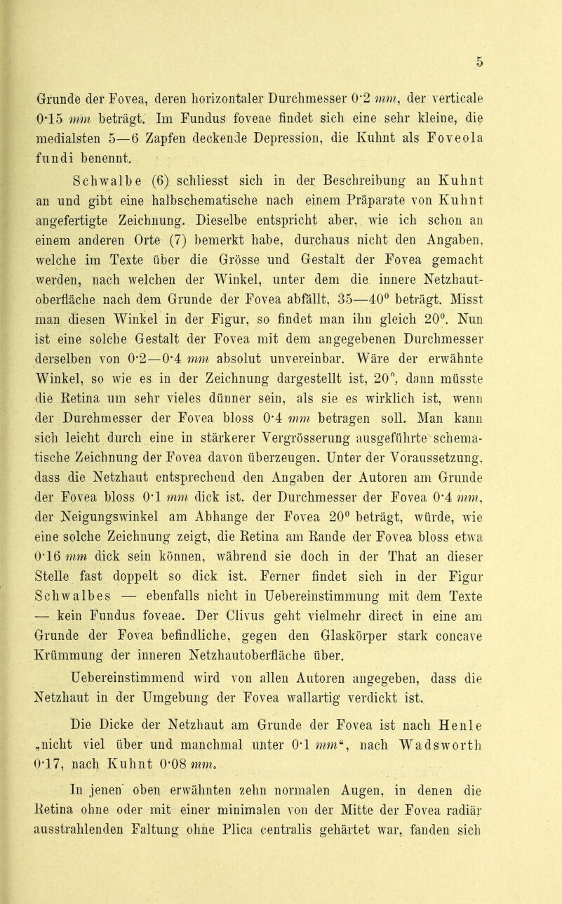 Grunde der Fovea, deren horizontaler Durchmesser 0;2'mm, der verticale 0*15 mm beträgt; Im Fundus foveae findet sich eine sehr kleine, die medialsten 5—6 Zapfen deckende Depression, die Kuhnt als Foveola fundi benennt. Schwalbe (6) schliesst sich in der Beschreibung an Kuhnt an und gibt eine halbschematische nach einem Präparate von Kuhnt angefertigte Zeichnung. Dieselbe entspricht aber, wie ich schon an einem anderen Orte (7) bemerkt habe, durchaus nicht den Angaben, welche im Texte über die Grösse und Gestalt der Fovea gemacht werden, nach welchen der Winkel, unter dem die innere Netzhaut- oberfläche nach dem Grunde der Fovea abfällt, 35—40° beträgt. Misst man diesen Winkel in der Figur, so findet man ihn gleich 20°. Nun ist eine solche Gestalt der Fovea mit dem angegebenen Durchmesser derselben von 0*2—0*4 mm absolut unvereinbar. Wäre der erwähnte Winkel, so wie es in der Zeichnung dargestellt ist, 20°, dann müsste die Eetina um sehr vieles dünner sein, als sie es wirklich ist, wenn der Durchmesser der Fovea bloss 0*4 mm betragen soll. Man kann sich leicht durch eine in stärkerer Vergrösserung ausgeführte schema- tische Zeichnung der Fovea davon überzeugen. Unter der Voraussetzung, dass die Netzhaut entsprechend den Angaben der Autoren am Grunde der Fovea bloss 0*1 mm dick ist, der Durchmesser der Fovea 0*4 », der Neigungswinkel am Abhänge der Fovea 20° beträgt, würde, wie eine solche Zeichnung zeigt, die Ketina am Eande der Fovea bloss etwa 0*16 mm dick sein können, während sie doch in der That an dieser Stelle fast doppelt so dick ist. Ferner findet sich in der Figur Schwalbes — ebenfalls nicht in Uebereinstimmung mit dem Texte — kein Fundus foveae. Der Clivus geht vielmehr direct in eine am Grunde der Fovea befindliche, gegen den Glaskörper stark concave Krümmung der inneren Netzhautoberfläche über. Uebereinstimmend wird von allen Autoren angegeben, dass die Netzhaut in der Umgebung der Fovea wallartig verdickt ist. Die Dicke der Netzhaut am Grunde der Fovea ist nach He nie „nicht viel über und manchmal unter 0*1 nach Wadsworth 0-17, nach Kuhnt O08 mm. In jenen' oben erwähnten zehn normalen Augen, in denen die Ketina ohne oder mit einer minimalen von der Mitte der Fovea radiär ausstrahlenden Faltung ohne Plica centralis gehärtet war, fanden sich