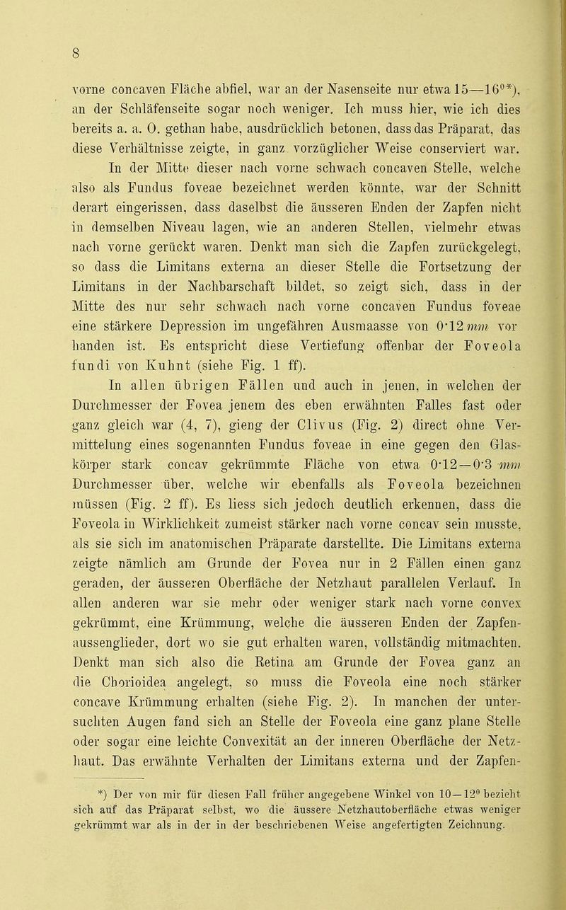 vorne concaven Fläche abfiel, war an der Nasenseite nur etwa 15—16°*), an der Schläfenseite sogar noch weniger. Ich muss hier, wie ich dies bereits a. a. 0. gethan habe, ausdrücklich betonen, dassdas Präparat, das diese Verhältnisse zeigte, in ganz vorzüglicher Weise conserviert war. In der Mitte dieser nach vorne schwach concaven Stelle, welche also als Fundus foveae bezeichnet werden könnte, war der Schnitt derart eingerissen, dass daselbst die äusseren Enden der Zapfen nicht in demselben Niveau lagen, wie an anderen Stellen, vielmehr etwas nach vorne gerückt waren. Denkt man sich die Zapfen zurückgelegt, so dass die Limitans externa an dieser Stelle die Fortsetzung der Limitans in der Nachbarschaft bildet, so zeigt sich, dass in der Mitte des nur sehr schwach nach vorne concaven Fundus foveae eine stärkere Depression im ungefähren Ausmaasse von 0*12 mm vor banden ist. Bs entspricht diese Vertiefung offenbar der Foveola fundi von Kuhnt (siehe Fig. 1 ff). In allen übrigen Fällen und auch in jenen, in welchen der Durchmesser der Fovea jenem des eben erwähnten Falles fast oder ganz gleich war (4, 7), gieng der Clivus (Fig. 2) direct ohne Ver- mittelung eines sogenannten Fundus foveae in eine gegen den Glas- körper stark concav gekrümmte Fläche von etwa 0*12 —0*3 mm Durchmesser über, welche wir ebenfalls als Foveola bezeichnen müssen (Fig. 2 ff). Es liess sich jedoch deutlich erkennen, dass die Foveola in Wirklichkeit zumeist stärker nach vorne concav sein musste, als sie sich im anatomischen Präparate darstellte. Die Limitans externa zeigte nämlich am Grunde der Fovea nur in 2 Fällen einen ganz geraden, der äusseren Oberfläche der Netzhaut parallelen Verlauf. In allen anderen war sie mehr oder weniger stark nach vorne convex gekrümmt, eine Krümmung, welche die äusseren Enden der Zapfen- aussenglieder, dort wo sie gut erhalten waren, vollständig mitmachten. Denkt man sich also die Eetina am Grunde der Fovea ganz an die Chorioidea angelegt, so muss die Foveola eine noch stärker concave Krümmung erhalten (siehe Fig. 2). In manchen der unter- suchten Augen fand sich an Stelle der Foveola eine ganz plane Stelle oder sogar eine leichte Convexität an der inneren Oberfläche der Netz- haut. Das erwähnte Verhalten der Limitans externa und der Zapfen- *) Der von mir für diesen Fall früher angegebene Winkel von 10—12° bezieht sich anf das Präparat selbst, wo die äussere Netzhautobernäche etwas weniger gekrümmt war als in der in der beschriebenen Weise angefertigten Zeichnung.