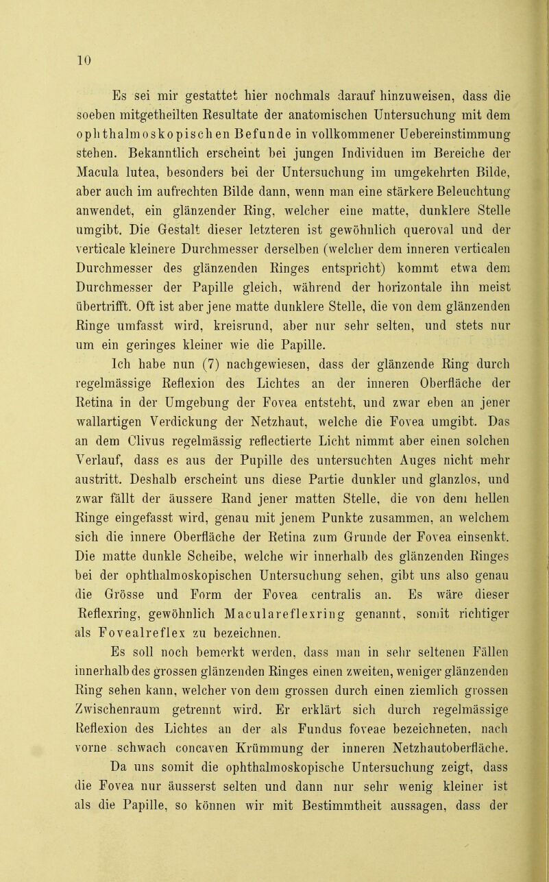 Es sei mir gestattet liier nochmals darauf hinzuweisen, dass die soeben mitgsth eilten Resultate der anatomischen Untersuchung mit dem ophthalmoskopischen Befunde in vollkommener Uebereinstimmung stehen. Bekanntlich erscheint bei jungen Individuen im Bereiche der Macula lutea, besonders bei der Untersuchung im umgekehrten Bilde, aber auch im aufrechten Bilde dann, wenn man eine stärkere Beleuchtung anwendet, ein glänzender King, welcher eine matte, dunklere Stelle umgibt. Die Gestalt dieser letzteren ist gewöhnlich queroval und der verticale kleinere Durchmesser derselben (welcher dem inneren verticalen Durchmesser des glänzenden Kinges entspricht) kommt etwa dem Durchmesser der Papille gleich, während der horizontale ihn meist übertrifft. Oft ist aber jene matte dunklere Stelle, die von dem glänzenden Ringe umfasst wird, kreisrund, aber nur sehr selten, und stets nur um ein geringes kleiner wie die Papille. Ich habe nun (7) nachgewiesen, dass der glänzende King durch regelmässige Reflexion des Lichtes an der inneren Oberfläche der Ketina in der Umgebung der Fovea entsteht, und zwar eben an jener wallartigen Verdickung der Netzhaut, welche die Fovea umgibt. Das an dem Clivus regelmässig reflectierte Licht nimmt aber einen solchen Verlauf, dass es aus der Pupille des untersuchten Auges nicht mehr austritt. Deshalb erscheint uns diese Partie dunkler und glanzlos, und zwar fällt der äussere Kand jener matten Stelle, die von dem hellen Ringe eingefasst wird, genau mit jenem Punkte zusammen, an welchem sich die innere Oberfläche der Retina zum Grunde der Fovea einsenkt. Die matte dunkle Scheibe, welche wir innerhalb des glänzenden Ringes bei der ophthalmoskopischen Untersuchung sehen, gibt uns also genau die Grösse und Form der Fovea centralis an. Es wäre dieser Reflexring, gewöhnlich Maculareflexring genannt, somit richtiger als Fovealreflex zu bezeichnen. Es soll noch bemerkt werden, dass man in sehr seltenen Fällen innerhalb des grossen glänzenden Ringes einen zweiten, weniger glänzenden Ring sehen kann, welcher von dem grossen durch einen ziemlich grossen Zwischenraum getrennt wird. Er erklärt sich durch regelmässige Reflexion des Lichtes an der als Fundus foveae bezeichneten, nach vorne schwach concaven Krümmung der inneren Netzhautoberfläche. Da uns somit die ophthalmoskopische Untersuchung zeigt, dass die Fovea nur äusserst selten und dann nur sehr wenig kleiner ist als die Papille, so können wir mit Bestimmtheit aussagen, dass der