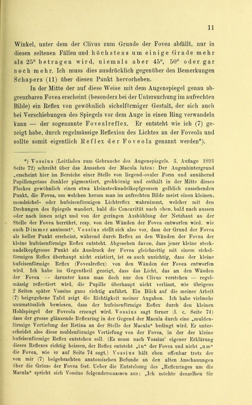 Winkel, unter dem der Clivus zum Grunde der Fovea abfällt, nur in diesen seltenen Fällen und höchstens um einige Grade mehr als 25° betragen wird, niemals aber 45°, 50° oder, gar noch mehr. Ich muss dies ausdrücklich gegenüber den Bemerkungen Schapers (11) über diesen Punkt hervorheben. In der Mitte der auf diese Weise mit dem Augenspiegel genau ab- grenzbaren Fovea erscheint (besonders bei der Untersuchung im aufrechten Bilde) ein Keflex von gewöhnlich sichelförmiger Gestalt, der sich auch bei Verschiebungen des Spiegels vor dem Auge in einen King verwandeln kann — der sogenannte Fovealreflex. Er entsteht wie ich (7) ge- zeigt habe, durch regelmässige Reflexion des Lichtes an der Foveola und sollte somit eigentlich Keflex der Foveola genannt werden*). *) Vossius (Leitfaden zum Gebrauche des Augenspiegels. 3. Auflage 1893 Seite 72) schreibt über das Aussehen der Macula lutea: Der Augenhintergrund „erscheint hier im Bereiche einer Stelle von liegend-ovaler Form und annähernd Papillengrösse dunkler pigmentiert, grobkörnig und enthält in der Mitte dieses Fleckes gewöhnlich einen etwa kleinstecknadelkopfgrossen gelblich aussehenden Punkt, die Fovea, um welchen herum man im aufrechten Bilde meist einen kleinen, mondsichel- oder hufeisenförmigen Lichtreflex wahrnimmt, welcher mit den Drehungen des Spiegels wandert, bald die Concavität nach oben, bald nach aussen oder nach innen zeigt und von der geringen Aushöhlung der Netzhaut an der Stelle der Fovea herrührt, resp. von den Wänden der Fovea entworfen wird, wie auch D immer annimmt. Vossius stellt sich also vor, dass der Grund der Fovea als heller Punkt erscheint, während durch Reflex an den Wänden der Fovea der kleine hufeisenförmige Reflex entsteht. Abgesehen davon, dass jener kleine steck- nadelkopfgrosse Punkt als Ausdruck der Fovea gleichzeitig mit einem sichel- förmigen Reflex überhaupt nicht existiert, ist es auch unrichtig, dass der kleine hufeisenförmige Reflex (Fovealreflex) von den Wänden der Fovea entworfen wird. Ich habe im Gegentheil gezeigt, dass das Licht, das an den Wänden der Fovea — darunter kann man doch nur den Clivus verstehen — regel- mässig reflectiert wird, die Pupille überhaupt nicht verlässt, wie übrigens 2 Seiten später Vossius ganz richtig anführt. Ein Blick auf die meiner Arbeit (7) beigegebene Tafel zeigt die Richtigkeit meiner Angaben. Ich habe vielmehr unumstösslich bewiesen, dass der hufeisenförmige Reflex durch den kleinen Hohlspiegel der Foveola erzeugt wird. Vossius sagt ferner (1. c. Seite 74) dass der grosse glänzende Reflexring in der Gegend der Macula durch eine „mulden- förmige Vertiefung der Retina an der Stelle der Macula bedingt wird. Er unter- scheidet also diese muldenförmige Vertiefung von der Fovea, in der der kleine hufeisenförmige Reflex entstehen soll. (Es muss nach Vossius' eigener Erklärung dieses Reflexes richtig heissen, der Reflex entsteht „in der Fovea und nicht „um die Fovea, wie er auf Seite 74 sagt.) Vossius hält eben olfenbar trotz der von mir (7) beigebrachten anatomischen Befunde an den alten Anschauungen über die Grösse der Fovea fest. Ueber die Entstehung des „Reflexringes um die Macula spricht sich Vossius folgendermaassen aus: „Ich möchte denselben für