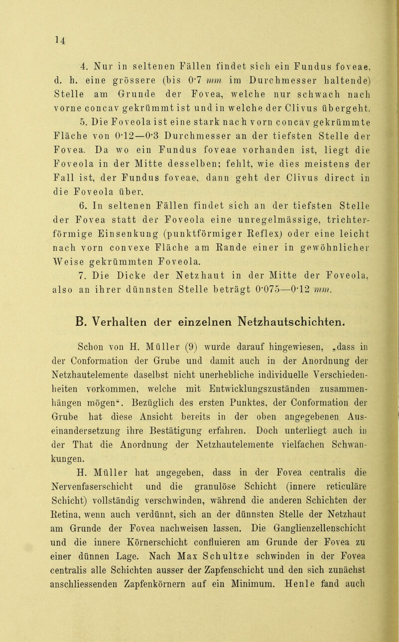 n 4. Nur in seltenen Fällen findet sich ein Fundus foveae, d. h. eine grössere (bis 0*7 mm im Durchmesser haltende) Stelle am Grunde der Fovea, welche nur schwach nach vorne concav gekrümmt ist undin welche der CIivus übergeht. 5. DieFoveolaist eine stark nach vorn concav gekrümmte Fläche von 0-12—0*3 Durchmesser an der tiefsten Stelle der Fovea. Da wo ein Fundus foveae vorhanden ist, liegt die Foveola in der Mitte desselben; fehlt, wie dies meistens der Fall ist, der Fundus foveae, dann geht der Clivus direct in die Foveola über. 6. In seltenen Fällen findet sich an der tiefsten Stelle der Fovea statt der Foveola eine unregelmässige, trichter- förmige Einsenkung (punktförmiger Beflex) oder eine leicht nach vorn convexe Fläche am Kande einer in gewöhnlicher Weise gekrümmten Foveola. 7. Die Dicke der Netzhaut in der Mitte der Foveola, also an ihrer dünnsten Stelle beträgt 0*075—0*12;mm. B. Verhalten der einzelnen Netzhautschichten. Schon von H. Müller (9) wurde darauf hingewiesen, „dass in der Conformation der Grube und damit auch in der Anordnung der Netzhautelemente daselbst nicht unerhebliche individuelle Verschieden- heiten vorkommen, welche mit Entwicklungszuständen zusammen- hängen mögen. Bezüglich des ersten Punktes, der Conformation der Grube hat diese Ansicht bereits in der oben angegebenen Aus- einandersetzung ihre Bestätigung erfahren. Doch unterliegt auch in der That die Anordnung der Netzhautelemente vielfachen Schwan- kungen. H. Müller hat angegeben, dass in der Fovea centralis die Nervenfaserschicht und die granulöse Schicht (innere reticuläre Schicht) vollständig verschwinden, während die anderen Schichten der Eetina, wenn auch verdünnt, sich an der dünnsten Stelle der Netzhaut am Grunde der Fovea nachweisen lassen. Die Ganglienzellenschicht und die innere Körnerschicht confluieren am Grunde der Fovea zu einer dünnen Lage. Nach Max Schultze schwinden in der Fovea centralis alle Schichten ausser der Zapfenschicht und den sich zunächst anschliessenden Zapfenkörnern auf ein Minimum. Henle fand auch