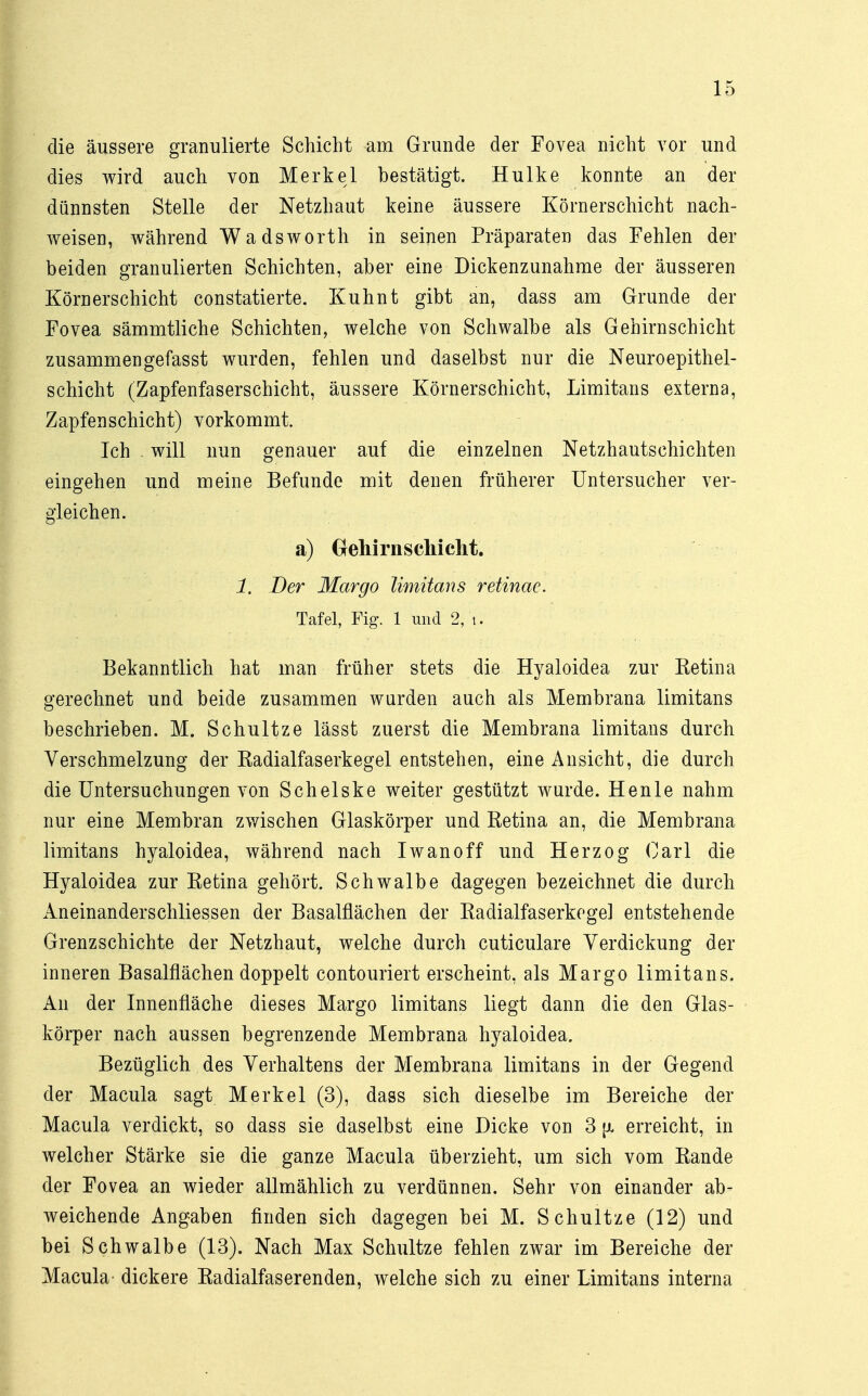 die äussere granulierte Schicht am Grunde der Fovea nicht vor und dies wird auch von Merkel bestätigt. Hulke konnte an der dünnsten Stelle der Netzhaut keine äussere Körnerschicht nach- weisen, während Wadsworth in seinen Präparaten das Fehlen der beiden granulierten Schichten, aber eine Dickenzunahme der äusseren Körnerschicht constatierte. Kuhnt gibt an, dass am Grunde der Fovea sämmtliche Schichten, welche von Schwalbe als Gehirn schient zusammengefasst wurden, fehlen und daselbst nur die Neuroepithel- schicht (Zapfenfaserschicht, äussere Körnerschicht, Limitans externa, Zapfenschicht) vorkommt. Ich will nun genauer auf die einzelnen Netzhautschichten eingehen und meine Befunde mit denen früherer Untersucher ver- gleichen. a) Gehirn schiebt. 1. Der Margo limitans retinae. Tafel, Fig. 1 und 2, i. Bekanntlich hat man früher stets die Hyaloidea zur Retina gerechnet und beide zusammen wurden auch als Membrana limitans beschrieben. M. Schultze lässt zuerst die Membrana limitans durch Verschmelzung der Eadialfaserkegel entstehen, eine Ansicht, die durch die Untersuchungen von Schelske weiter gestützt wurde. Henle nahm nur eine Membran zwischen Glaskörper und Retina an, die Membrana limitans hyaloidea, während nach Iwan off und Herzog Carl die Hyaloidea zur Retina gehört. Schwalbe dagegen bezeichnet die durch Aneinanderschliessen der Basalflächen der Radialfaserkogel entstehende Grenzschichte der Netzhaut, welche durch cuticulare Verdickung der inneren Basalflächen doppelt contouriert erscheint, als Margo limitans. An der Innenfläche dieses Margo limitans liegt dann die den Glas- körper nach aussen begrenzende Membrana hyaloidea. Bezüglich des Verhaltens der Membrana limitans in der Gegend der Macula sagt Merkel (3), dass sich dieselbe im Bereiche der Macula verdickt, so dass sie daselbst eine Dicke von 3 [x erreicht, in welcher Stärke sie die ganze Macula überzieht, um sich vom Rande der Fovea an wieder allmählich zu verdünnen. Sehr von einander ab- weichende Angaben finden sich dagegen bei M. Schultze (12) und bei Schwalbe (13). Nach Max Schultze fehlen zwar im Bereiche der Macula dickere Radialfaserenden, welche sich zu einer Limitans interna