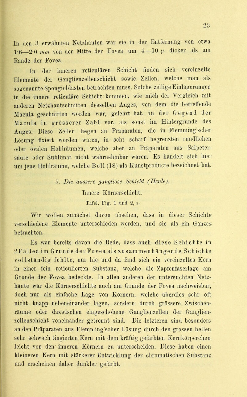 In den 3 erwähnten Netzhäuten war sie in der Entfernung von etwa 1-6—2-0 mm von der Mitte der Fovea um 4 — 10 [x dicker als am Rande der Fovea. In der inneren reticulären Schicht finden sich vereinzelte Elemente der Ganglienzellenschicht sowie. Zellen, welche man als sogenannte Spongioblasten betrachten nmss. Solche zellige Einlagerungen in die innere reticuläre Schicht kommen, wie mich der Vergleich mit anderen Netzhautschnitten desselben Auges, von dem die betreffende Macula geschnitten worden war, gelehrt hat, in der Gegend der Macula in grösserer Zahl vor, als sonst im Hintergründe des Auges. Diese Zellen liegen an Präparaten, die in Flemming'scher Lösung fixiert worden waren, in sehr scharf begrenzten rundlichen oder ovalen Hohlräumen, welche aber an Präparaten aus Salpeter- säure oder Sublimat nicht wahrnehmbar waren. Es handelt sich hier um jene Hohlräume, welche Boll (18) als Kunstproducte bezeichnet hat. 5. Die äussere gangliöse Schicht (Henle). Innere Körnerschicht. Tafel, Fig. 1 und 2, s. Wir wollen zunächst davon absehen, dass in dieser Schichte verschiedene Elemente unterschieden werden, und sie als ein Ganzem betrachten. Es war bereits davon die Rede, dass auch diese Schichte in 2Fällen im Grunde derFovea als zusammenhängende Schichte vollständig fehlte, nur hie und da fand sich ein vereinzeltes Korn in einer fein reticulierten Substanz, welche die Zapfenfaserlage am Grunde der Fovea bedeckte. In allen anderen der untersuchten Netz- häute war die Körnerschichte auch am Grunde der Fovea nachweisbar, doch nur als einfache Lage von Körnern, welche überdies sehr oft nicht knapp nebeneinander lagen, sondern durch grössere Zwischen- räume oder dazwischen eingeschobene Ganglienzellen der Ganglien- zellenschicht voneinander getrennt sind. Die letzteren sind besonders an den Präparaten aus Flemming'scher Lösung durch den grossen hellen sehr schwach tingierten Kern mit dem kräftig gefärbten Kern körperchen leicht von den - inneren Körnern zu unterscheiden. Diese haben einen kleineren Kern mit stärkerer Entwicklung der chromatischen Substanz und erscheinen daher dunkler gefärbt.