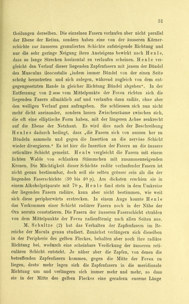 theilungen derselben. Die einzelnen Fasern verlaufen aber nicht parallel der Ebene der Retina, sondern haben eine von der äusseren Körner- schichte zur äusseren granulierten Schichte aufsteigende Richtung und nur die sehr geringe Neigung ihres Ansteigens bewirkt nach H e n 1 e, dass so lange Strecken horizontal zu verlaufen scheinen. He nie ver- gleicht den Verlauf dieser liegenden Zapfenfasern mit jenem der Bündel des Musculus ileocostalis „indem immer Bündel von der einen Seite schräg herantreten und sich anlegen, während zugleich von dem ent- gegengesetzten Rande in gleicher Richtung Bündel abgehen. In der Entfernung von 2 mm vom Mittelpunkte der Fovea richten sich die liegenden Fasern allmählich auf und verlaufen dann radiär, ohne aber den welligen Verlauf ganz aufzugeben. Sie schliessen sich nun nicht mehr dicht aneinander, sondern lassen Zwischenräume zwischen sich, die oft eine elliptische Form haben, mit der längeren Achse senkrecht auf die Ebene der Netzhaut. Es wird dies nach der Beschreibung Henle s dadurch bedingt, dass „die Fasern sich von aussen her zu Bündeln sammeln und gegen die Insertion an die nervöse Schicht wieder divergieren. Es ist hier die Insertion der Fasern an die äussere reticuläre Schicht gemeint. He nie vergleicht die Fasern mit einem lichten Walde von schlanken Stämmchen mit zusammenneigenden Kronen. Die Mächtigkeit dieser Schichte radiär verlaufender Fasern ist nicht genau bestimmbar, doch soll sie selten grösser sein als die der liegenden Faserschichte (30 bis 40 \x). Am dicksten erschien sie in einem Alkoholpräparate mit 70 [x. Henle fand stets in dem Umkreise der liegenden Fasern radiäre, kann aber nicht bestimmen, wie weit sich diese peripherwärts erstrecken. In einem Auge konnte Henle das Vorkommen einer Schicht radiärer Fasern noch in der Nähe der Ora serrata constatieren. Die Fasern der äusseren Faserschicht strahlen von dem Mittelpunkte der Fovea radienförmig nach allen Seiten aus. M. Schultze (2) hat das Verhalten der Zapfenfasern im Be- reiche der Macula genau studiert. Zunächst verlängern sich dieselben in der Peripherie des gelben Fleckes, behalten aber noch ihre radiäre Richtung bei, wodurch eine scheinbare Verdickung der äusseren reti- culären Schicht entsteht. Je näher aber die Zapfen, von denen die betreffenden Zapfenfasern kommen, gegen die Mitte der Fovea zu liegen, desto' mehr legen sich die Zapfenfasern in die meridionale Richtung um und verlängern sich immer mehr und mehr, so dass sie in der Mitte des gelben Fleckes eine geradezu enorme Länge