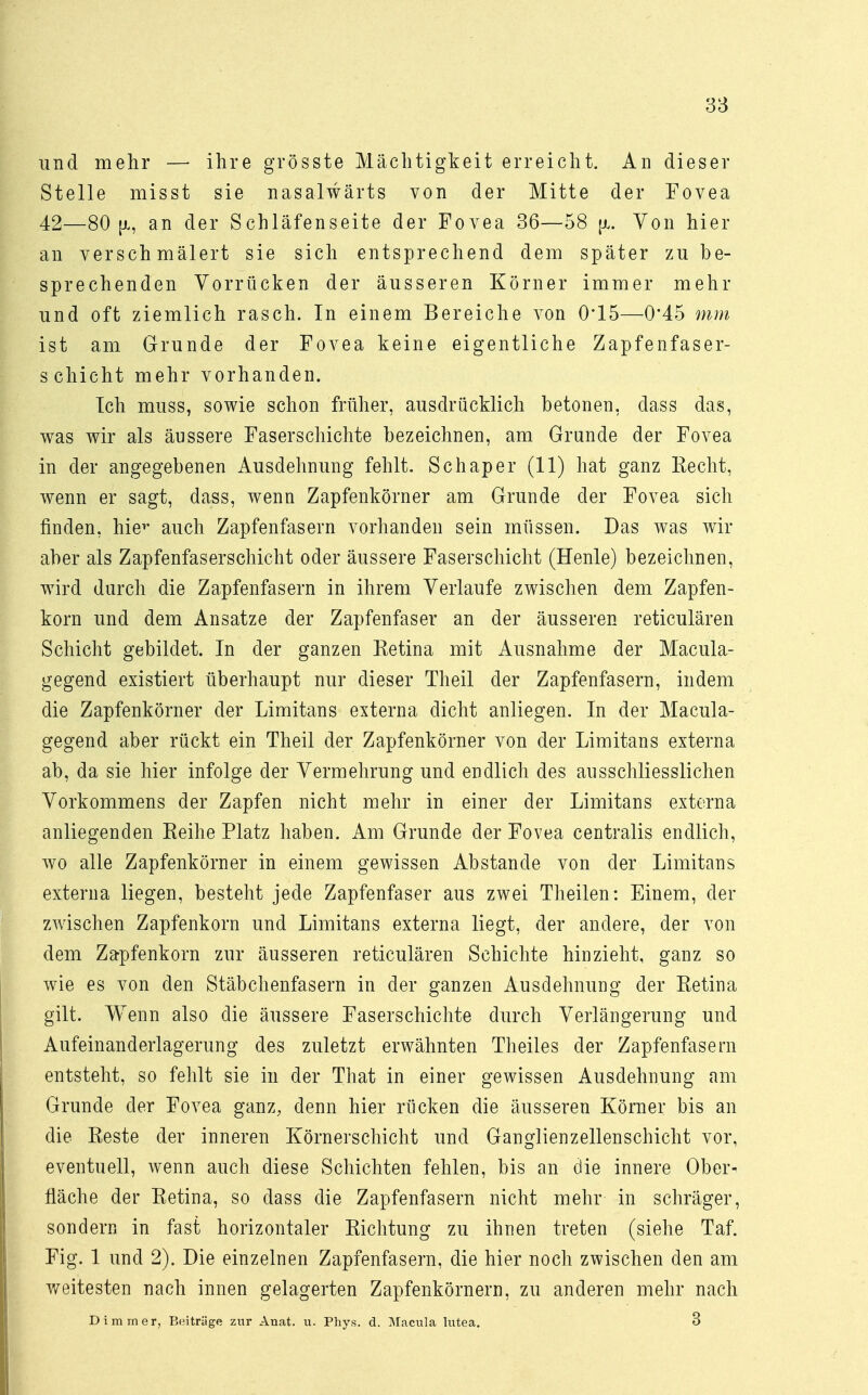 und mehr — ihre grösste Mächtigkeit erreicht. An dieser Stelle misst sie nasalwärts von der Mitte der Fovea 42—80 [x, an der Schläfenseite der Fovea 36—58 [x. Von hier an verschmälert sie sich entsprechend dem später zu be- sprechenden Vorrücken der äusseren Körner immer mehr und oft ziemlich rasch. In einem Bereiche von 0*15—0*45 mm ist am Grunde der Fovea keine eigentliche Zapfenfaser- schicht mehr vorhanden. Ich muss, sowie schon früher, ausdrücklich betonen, dass das, was wir als äussere Faserschichte bezeichnen, am Grande der Fovea in der angegebenen Ausdehnung fehlt. Schaper (11) hat ganz Recht, wenn er sagt, dass, wenn Zapfenkörner am Grunde der Fovea sich finden, hier auch Zapfenfasern vorhanden sein müssen. Das was wir aber als Zapfenfaserschicht oder äussere Faserschicht (Henle) bezeichnen, wird durch die Zapfenfasern in ihrem Verlaufe zwischen dem Zapfen- korn und dem Ansätze der Zapfenfaser an der äusseren reticulären Schicht gebildet. In der ganzen Retina mit Ausnahme der Macula- gegend existiert überhaupt nur dieser Theil der Zapfenfasern, indem die Zapfenkörner der Limitans externa dicht anliegen. In der Macula- gegend aber rückt ein Theil der Zapfenkörner von der Limitans externa ab, da sie hier infolge der Vermehrung und endlich des ausschliesslichen Vorkommens der Zapfen nicht mehr in einer der Limitans externa anliegenden Reihe Platz haben. Am Grunde der Fovea centralis endlich, wo alle Zapfenkörner in einem gewissen Abstände von der Limitans externa liegen, besteht jede Zapfenfaser aus zwei Theilen: Einem, der zwischen Zapfenkorn und Limitans externa liegt, der andere, der von dem Zapfenkorn zur äusseren reticulären Schichte hinzieht, ganz so wie es von den Stäbchenfasern in der ganzen Ausdehnung der Retina gilt. Wenn also die äussere Faserschichte durch Verlängerung und Aufeinanderlagerung des zuletzt erwähnten Theiles der Zapfenfasern entsteht, so fehlt sie in der That in einer gewissen Ausdehnung am Grunde der Fovea ganz, denn hier rücken die äusseren Körner bis an die Reste der inneren Körnerschicht und Ganglienzellenschicht vor, eventuell, wenn auch diese Schichten fehlen, bis an die innere Ober- fläche der Retina, so dass die Zapfenfasern nicht mehr in schräger, sondern in fast horizontaler Richtung zu ihnen treten (siehe Taf. Fig. 1 und 2). Die einzelnen Zapfenfasern, die hier noch zwischen den am weitesten nach innen gelagerten Zapfenkörnern, zu anderen mehr nach Dimrner, Beiträge zur Anat. u. Phys. d. Macula lutea. 3