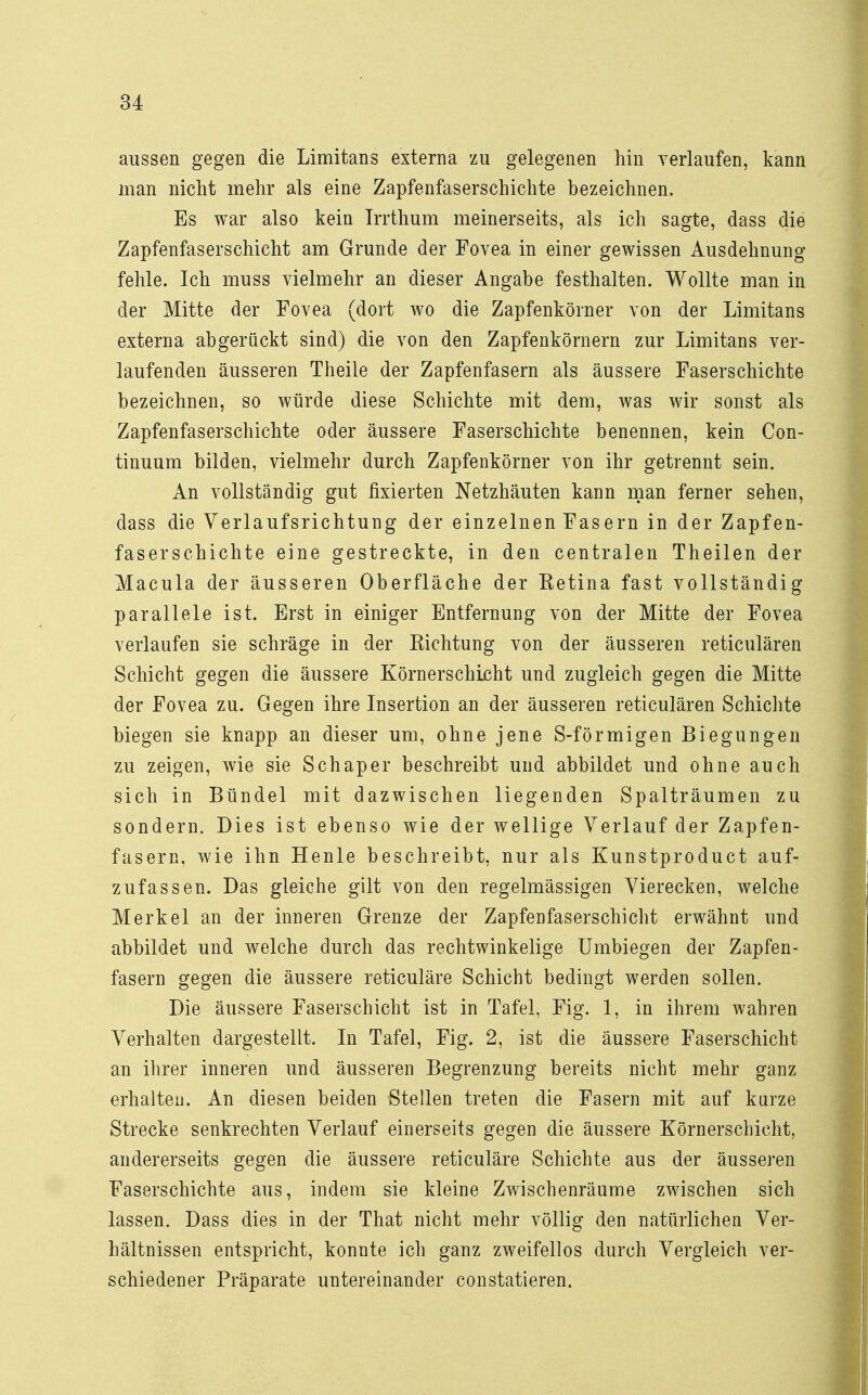 aussen gegen die Limitans externa zu gelegenen hin verlaufen, kann man nicht mehr als eine Zapfenfaserschichte bezeichnen. Es war also kein Irrthum meinerseits, als ich sagte, dass die Zapfenfaserschicht am Grunde der Fovea in einer gewissen Ausdehnung fehle. Ich muss vielmehr an dieser Angabe festhalten. Wollte man in der Mitte der Fovea (dort wo die Zapfenkörner von der Limitans externa abgerückt sind) die von den Zapfenkörnern zur Limitans ver- laufenden äusseren Theile der Zapfenfasern als äussere Faserschichte bezeichnen, so würde diese Schichte mit dem, was wir sonst als Zapfenfaserschichte oder äussere Faserschichte benennen, kein Con- tinuum bilden, vielmehr durch Zapfenkörner von ihr getrennt sein. An vollständig gut fixierten Netzhäuten kann man ferner sehen, dass die Verlaufsrichtung der einzelnen Fasern in der Zapfen- faserschichte eine gestreckte, in den centralen Theilen der Macula der äusseren Oberfläche der Eetina fast vollständig parallele ist. Erst in einiger Entfernung von der Mitte der Fovea verlaufen sie schräge in der Kichtung von der äusseren reticulären Schicht gegen die äussere Körnerschicht und zugleich gegen die Mitte der Fovea zu. Gegen ihre Insertion an der äusseren reticulären Schichte biegen sie knapp an dieser um, ohne jene S-förmigen Biegungen zu zeigen, wie sie Schaper beschreibt und abbildet und ohne auch sich in Bündel mit dazwischen liegenden Spalträumen zu sondern. Dies ist ebenso wie der wellige Verlauf der Zapfen- fasern, wie ihn Henle beschreibt, nur als Kunstproduct auf- zufassen. Das gleiche gilt von den regelmässigen Vierecken, welche Merkel an der inneren Grenze der Zapfenfaserschicht erwähnt und abbildet und welche durch das rechtwinkelige Umbiegen der Zapfen- fasern gegen die äussere reticuläre Schicht bedingt werden sollen. Die äussere Faserschicht ist in Tafel, Fig. 1, in ihrem wahren Verhalten dargestellt. In Tafel, Fig. 2, ist die äussere Faserschicht an ihrer inneren und äusseren Begrenzung bereits nicht mehr ganz erhalteu. An diesen beiden Stellen treten die Fasern mit auf kurze Strecke senkrechten Verlauf einerseits gegen die äussere Körnerschicht, andererseits gegen die äussere reticuläre Schichte aus der äusseren Faserschichte aus, indem sie kleine Zwischenräume zwischen sich lassen. Dass dies in der That nicht mehr völlig den natürlichen Ver- hältnissen entspricht, konnte ich ganz zweifellos durch Vergleich ver- schiedener Präparate untereinander constatieren.