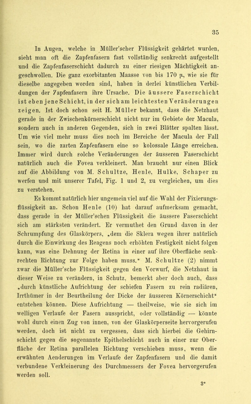 In Augen, welche in Müller'scher Flüssigkeit gehärtet wurden, sieht man oft die Zapfenfasern fast vollständig senkrecht aufgestellt und die Zapfenfaserschicht dadurch zu einer riesigen Mächtigkeit an- geschwollen. Die ganz exorbitanten Maasse von bis 170 [jl, wie sie für dieselbe angegeben worden sind, haben in derlei künstlichen Verbil- dungen der 7apfenfasern ihre Ursache. Die äussere Faserschicht ist eben jene Schicht, in der sich am leichtesten Veränderungen zeigen. Ist doch schon seit H. Müller bekannt, dass die Netzhaut gerade in der Zwischenkörnerschicht nicht nur im Gebiete der Macula, sondern auch in anderen Gegenden, sich in zwei Blätter spalten lässt. Um wie viel mehr muss dies noch im Bereiche der Macula der Fall sein, wo die zarten Zapfenfasern eine so kolossale Länge erreichen. Immer wird durch solche Veränderungen der äusseren Faserschicht natürlich auch die Fovea verkleinert. Man braucht nur einen Blick auf die Abbildung von M. Schultze, Henle, Hulke, Schaper zu werfen und mit unserer Tafel, Fig. 1 und 2, zu vergleichen, um dies zu verstehen. Es kommt natürlich hier ungemein viel auf die Wahl der Fixierungs- flüssigkeit an. Schon Henle (10) hat darauf aufmerksam gemacht, dass gerade in der Müller'schen Flüssigkeit die äussere Faserschicht sich am stärksten verändert. Er vermuthet den Grund davon in der Schrumpfung des Glaskörpers, „dem die Sklera wegen ihrer natürlich durch die Einwirkung des Keagens noch erhöhten Festigkeit nicht folgen kann, was eine Dehnung der Ketina in einer auf ihre Oberfläche senk- rechten Eichtung zur Folge haben muss. M. Schultze (2) nimmt zwar die Müller'sche Flüssigkeit gegen den Vorwurf, die Netzhaut in dieser Weise zu verändern, in Schutz, bemerkt aber doch auch, dass „durch künstliche Aufrichtung der schiefen Fasern zu rein radiären, Irrthümer in der Beurtheilung der Dicke der äusseren Körnerschicht entstehen können. Diese Aufrichtung — theilweise, wie sie sich im welligen Verlaufe der Fasern ausspricht, oder vollständig •— könnte wohl durch einen Zug von innen, von der Glaskörperseite hervorgerufen werden, doch ist nicht zu vergessen, dass sich hierbei die Gehirn- schicht gegen die sogenannte Epithelschicht auch in einer zur Ober- fläche der Ketina parallelen Eichtung verschieben muss, wenn die erwähnten Aenderungen im Verlaufe der Zapfenfasern und die damit verbundene Verkleinerung des Durchmessers der Fovea hervorgerufen werden soll. 3*