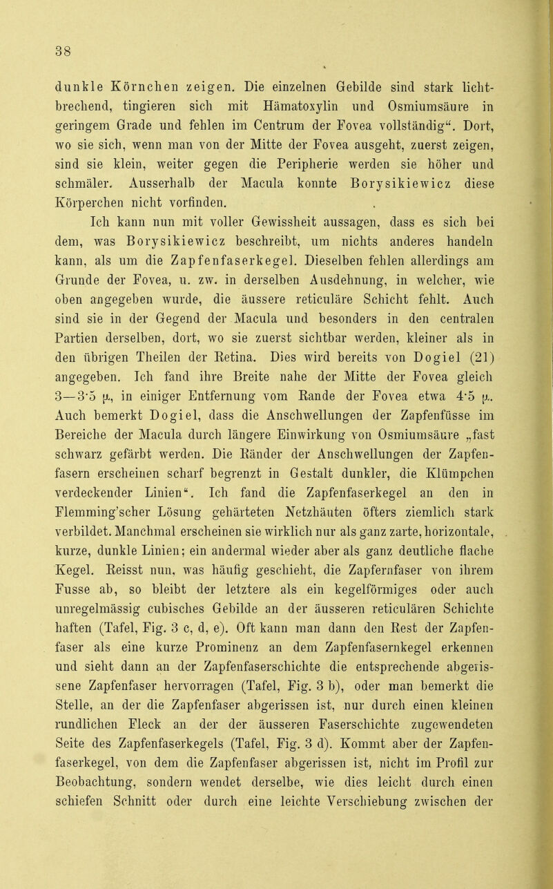 dunkle Körnchen zeigen. Die einzelnen Gebilde sind stark licht- brechend, tingieren sich mit Hämatoxylin und Osmiumsäure in geringem Grade und fehlen im Centrum der Fovea vollständig. Dort, wo sie sich, wenn man von der Mitte der Fovea ausgeht, zuerst zeigen, sind sie klein, weiter gegen die Peripherie werden sie höher und schmäler. Ausserhalb der Macula konnte Borysikiewicz diese Körperchen nicht vorfinden. Ich kann nun mit voller Gewissheit aussagen, dass es sich bei dem, was Borysikiewicz beschreibt, um nichts anderes handeln kann, als um die Zapfenfaserkegel. Dieselben fehlen allerdings am Grunde der Fovea, u. zw. in derselben Ausdehnung, in welcher, wie oben angegeben wurde, die äussere reticuläre Schicht fehlt. Auch sind sie in der Gegend der Macula und besonders in den centralen Partien derselben, dort, wo sie zuerst sichtbar werden, kleiner als in den übrigen Theilen der Ketina. Dies wird bereits von Dogiel (21) angegeben. Ich fand ihre Breite nahe der Mitte der Fovea gleich 3—3*5 pi, in einiger Entfernung vom Eande der Fovea etwa 4*5 [x. Auch bemerkt Dogiel, dass die Anschwellungen der Zapfenfüsse im Bereiche der Macula durch längere Einwirkung von Osmiumsäure „fast schwarz gefärbt werden. Die Känder der Anschwellungen der Zapfen - fasern erscheinen scharf begrenzt in Gestalt dunkler, die Klümpchen verdeckender Linien. Ich fand die Zapfenfaserkegel an den in Flemming'scher Lösung gehärteten Netzhäuten öfters ziemlich stark verbildet. Manchmal erscheinen sie wirklich nur als ganz zarte, horizontale, kurze, dunkle Linien; ein andermal wieder aber als ganz deutliche flache Kegel. Eeisst nun, was häufig geschieht, die Zapfernfaser von ihrem Fusse ab, so bleibt der letztere als ein kegelförmiges oder auch unregelmässig cubisches Gebilde an der äusseren reticulären Schichte haften (Tafel, Fig. 3 c, d, e). Oft kann man dann den Best der Zapfen- faser als eine kurze Prominenz an dem Zapfenfasernkegel erkennen und sieht dann an der Zapfenfaserschichte die entsprechende abgeris- sene Zapfenfaser hervorragen (Tafel, Fig. 3 b), oder man bemerkt die Stelle, an der die Zapfenfaser abgerissen ist, nur durch einen kleinen rundlichen Fleck an der der äusseren Faserschichte zugewendeten Seite des Zapfenfaserkegels (Tafel, Fig. 3 d). Kommt aber der Zapfen- faserkegel, von dem die Zapfenfaser abgerissen ist, nicht im Profil zur Beobachtung, sondern wendet derselbe, wie dies leicht durch einen schiefen Schnitt oder durch eine leichte Verschiebung zwischen der