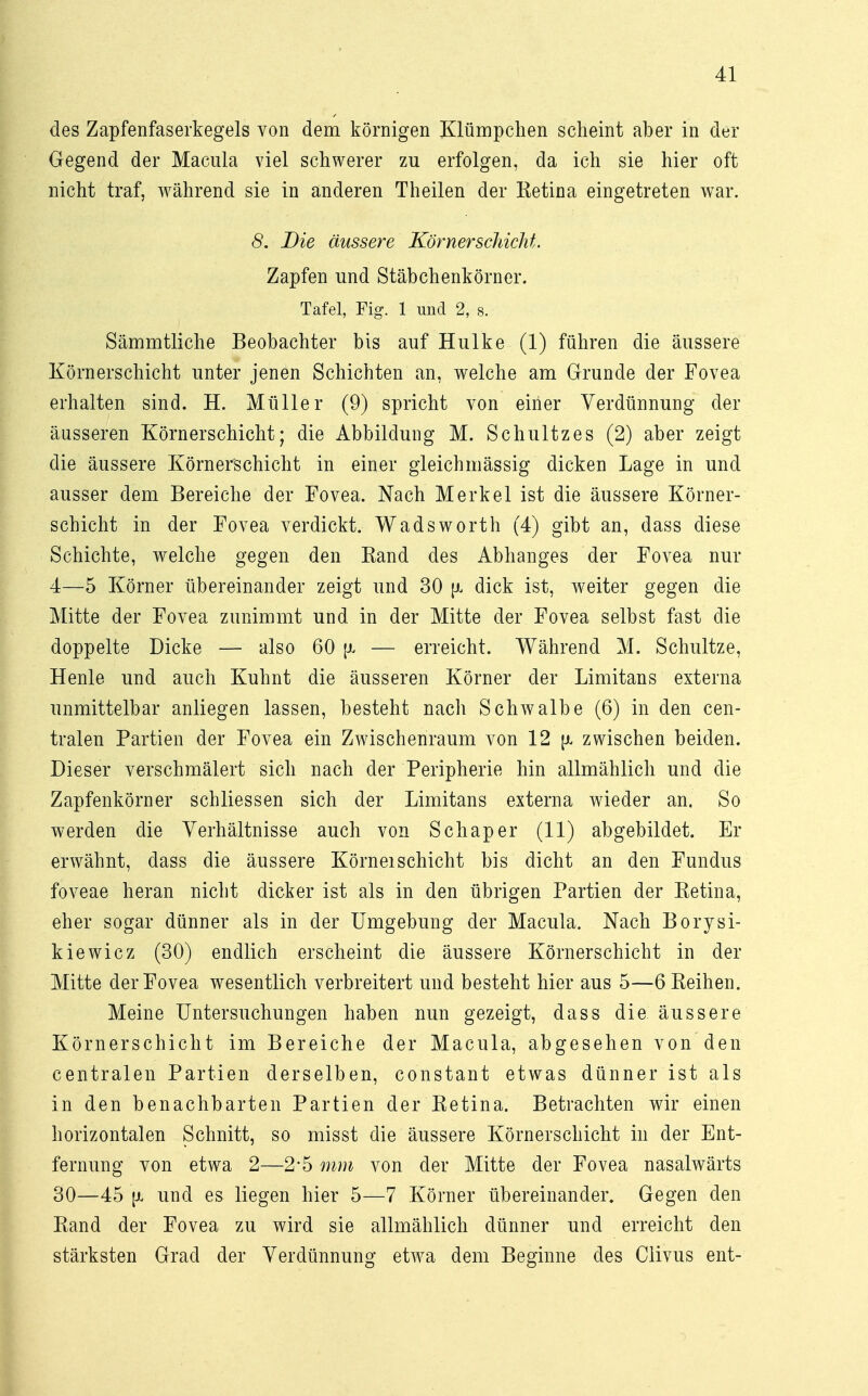 des Zapfenfaserkegels von dem körnigen Klümpchen scheint aber in der Gegend der Macula viel schwerer zu erfolgen, da ich sie hier oft nicht traf, während sie in anderen Theilen der Retina eingetreten war. 8. Die äussere Körner schickt. Zapfen und Stäbchenkörner. Tafel, Fig. 1 und 2, s. Sämmtliche Beobachter bis auf Hulke (1) führen die äussere Körnerschicht unter jenen Schichten an, welche am Grunde der Fovea erhalten sind. H. Müller (9) spricht von einer Verdünnung der äusseren Körnerschicht; die Abbildung M. Schultz es (2) aber zeigt die äussere Körnerschicht in einer gleichmässig dicken Lage in und ausser dem Bereiche der Fovea. Nach Merkel ist die äussere Körner- schicht in der Fovea verdickt. Wadsworth (4) gibt an, dass diese Schichte, welche gegen den Rand des Abhanges der Fovea nur 4—5 Körner übereinander zeigt und 30 fx dick ist, weiter gegen die Mitte der Fovea zunimmt und in der Mitte der Fovea selbst fast die doppelte Dicke — also 60 — erreicht. Während M. Schultze, Henle und auch Kuhnt die äusseren Körner der Limitans externa unmittelbar anliegen lassen, besteht nach Schwalbe (6) in den cen- tralen Partien der Fovea ein Zwischenraum von 12 zwischen beiden. Dieser verschmälert sich nach der Peripherie hin allmählich und die Zapfenkörner schliessen sich der Limitans externa wieder an. So werden die Verhältnisse auch von Schaper (11) abgebildet. Er erwähnt, dass die äussere KörneiSchicht bis dicht an den Fundus foveae heran nicht dicker ist als in den übrigen Partien der Retina, eher sogar dünner als in der Umgebung der Macula. Nach Borysi- kiewicz (30) endlich erscheint die äussere Körnerschicht in der Mitte der Fovea wesentlich verbreitert und besteht hier aus 5—6 Reihen. Meine Untersuchungen haben nun gezeigt, dass die. äussere Körnerschicht im Bereiche der Macula, abgesehen von den centralen Partien derselben, constant etwas dünner ist als in den benachbarten Partien der Retina. Betrachten wir einen horizontalen Schnitt, so misst die äussere Körnerschicht in der Ent- fernung von etwa 2—2*5 mm von der Mitte der Fovea nasalwärts 30—45 fi und es liegen hier 5—7 Körner übereinander. Gegen den Rand der Fovea zu wird sie allmählich dünner und erreicht den stärksten Grad der Verdünnung etwa dem Beginne des Clivus ent-