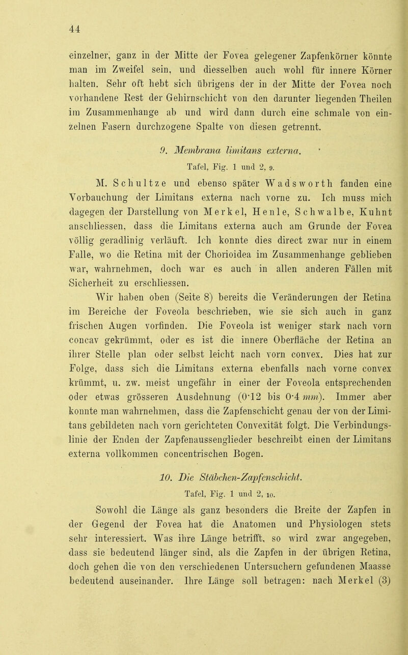 einzelner, ganz in der Mitte der Fovea gelegener Zapfenkörner könnte man im Zweifel sein, und diesselben auch wohl für innere Körner halten. Sehr oft hebt sich übrigens der in der Mitte der Fovea noch vorhandene Eest der Gehirnschicht von den darunter liegenden Theilen im Zusammenhange ab und wird dann durch eine schmale von ein- zelnen Fasern durchzogene Spalte von diesen getrennt. 9. Membrana limitans externa. Tafel, Fig. 1 und 2, 9. M. Schultze und ebenso später Wadsworth fanden eine Vorbauchung der Limitans externa nach vorne zu. Ich muss mich dagegen der Darstellung von Merkel, Henle, Schwalbe, Kuhnt anschliessen, dass die Limitans externa auch am Grunde der Fovea völlig geradlinig verläuft. Ich konnte dies direct zwar nur in einem Falle, wo die Eetina mit der Chorioidea im Zusammenhange geblieben war, wahrnehmen, doch war es auch in allen anderen Fällen mit Sicherheit zu erschliessen. Wir haben oben (Seite 8) bereits die Veränderungen der Ketina im Bereiche der Foveola beschrieben, wie sie sich auch in ganz frischen Augen vorfinden. Die Foveola ist weniger stark nach vorn concav gekrümmt, oder es ist die innere Oberfläche der Retina an ihrer Stelle plan oder selbst leicht nach vorn convex. Dies hat zur Folge, dass sich die Limitans externa ebenfalls nach vorne convex krümmt, u. zw. meist ungefähr in einer der Foveola entsprechenden oder etwas grösseren Ausdehnung (0*12 bis 0*4 mm). Immer aber konnte man wahrnehmen, dass die Zapfenschicht genau der von der Limi- tans gebildeten nach vorn gerichteten Convexität folgt. Die Verbindungs- linie der Enden der Zapfenaussenglieder beschreibt einen der Limitans externa vollkommen concentrischen Bogen. 10. Die Stäbchen-Zapfenscliicht. Tafel, Fig. 1 und 2, 10. Sowohl die Länge als ganz besonders die Breite der Zapfen in der Gegend der Fovea hat die Anatomen und Physiologen stets sehr interessiert. Was ihre Länge betrifft, so wird zwar angegeben, dass sie bedeutend länger sind, als die Zapfen in der übrigen Retina, doch gehen die von den verschiedenen Untersuchern gefundenen Maasse bedeutend auseinander. Ihre Länge soll betragen: nach Merkel (3)