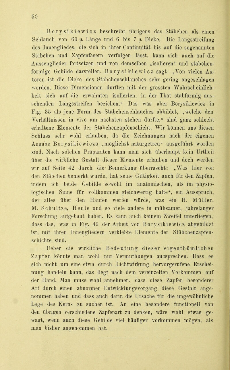 Borysikiewicz beschreibt übrigens das Stäbchen als einen Schlauch von 60 Länge und 6 bis 7 fi Dicke. Die Längsstreifung des Innengliedes, die sich in ihrer Continnität bis auf die sogenannten Stäbchen und Zapfenfasern verfolgen lässt, kann sich auch auf die Aussenglieder fortsetzen und von demselben „isolieren und stäbchen- förmige Gebilde darstellen. Borysikiewicz sagt: „Von vielen Au- toren ist die Dicke des Stäbchenschlauches sehr gering angeschlagen worden. Diese Dimensionen dürften mit der grössten Wahrscheinlich- keit sich auf die erwähnten isolierten, in der That stabförmig aus- sehenden Längsstreifen beziehen. Das was aber Borysikiewicz in Fig. 35 als jene Form des Stäbchenschlauches abbildet, „welche den Verhältnissen in vivo am nächsten stehen dürfte, sind ganz schlecht erhaltene Elemente der Stäbchenzapfenschicht. Wir können uns diesen Schluss sehr wohl erlauben, da die Zeichnungen nach der eigenen Angabe Borysikiewiczs „möglichst naturgetreu ausgeführt worden sind. Nach solchen Präparaten kann man sich überhaupt kein Urtheil über die wirkliche Gestalt dieser Elemente erlauben und doch werden wir auf Seite 42 durch die- Bemerkung überrascht: „Was hier von den Stäbchen bemerkt wurde, hat seine Giltigkeit auch für den Zapfen, indem ich beide Gebilde sowohl im anatomischen, als im physio- logischen Sinne für vollkommen gleichwertig halte, ein Ausspruch, der alles über den Haufen werfen würde, was ein H. Müller, M. Schultze, Henle und so viele andere in mühsamer, jahrelanger Forschung aufgebaut haben. Es kann auch keinem Zweifel unterliegen, dass das, was in Fig. 49 der Arbeit von Borysikiewicz abgebildet ist, mit ihren Innengliedern verklebte Elemente der Stäbchenzapfen- schichte sind. Ueber die wirkliche Bedeutung dieser eigentümlichen Zapfen könnte man wohl nur Vermuthungen aussprechen. Dass es sich nicht um eine etwa durch Lichtwirkung hervorgerufene Erschei- nung handeln kann, das liegt nach dem vereinzelten Vorkommen auf der Hand. Man muss wohl annehmen, dass diese Zapfen besonderer Art durch einen abnormen Entwicklungsvorgang diese Gestalt ange- nommen haben und dass auch darin die Ursache für die ungewöhnliche Lage des Kerns zu suchen ist. An eine besondere functionell von den übrigen verschiedene Zapfenart zu denken, wäre wohl etwas ge- wagt, wenn auch diese Gebilde viel häufiger vorkommen mögen, als man bisher angenommen hat.