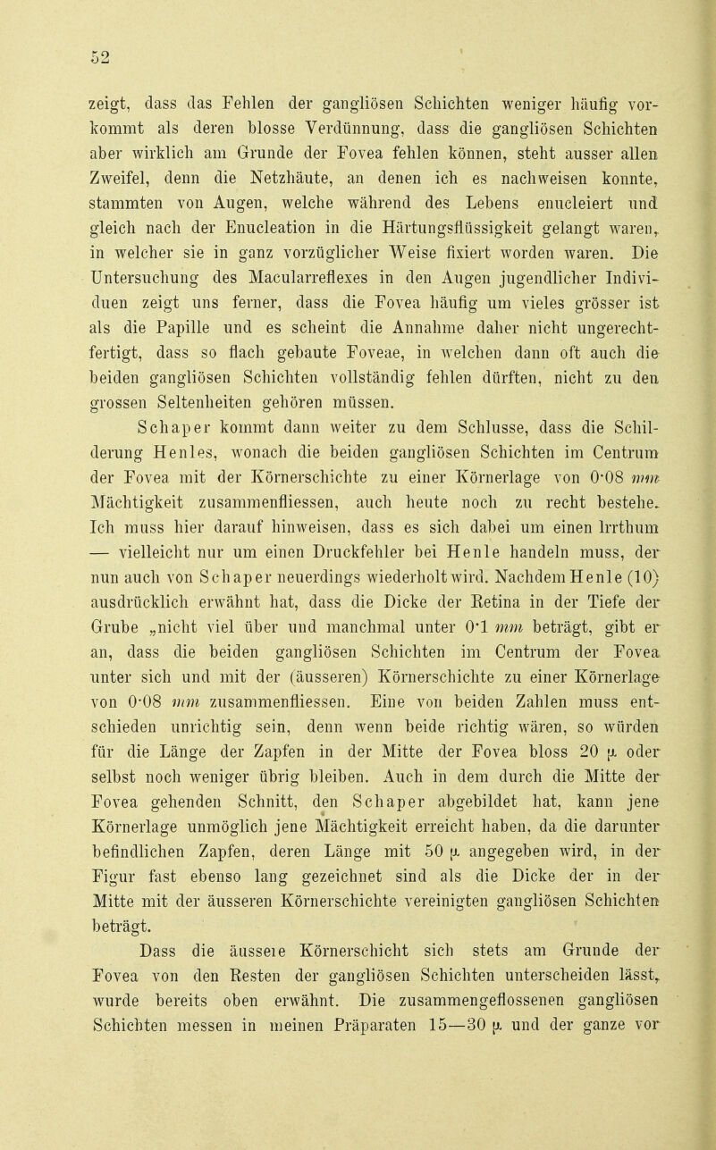 zeigt, dass das Fehlen der gangliösen Schichten weniger häufig vor- kommt als deren blosse Verdünnung, dass die gangliösen Schichten aber wirklich am Grunde der Fovea fehlen können, steht ausser allen Zweifel, denn die Netzhäute, an denen ich es nachweisen konnte, stammten von Augen, welche während des Lebens enucleiert und gleich nach der Enucleation in die Härtungsflüssigkeit gelangt warenr in welcher sie in ganz vorzüglicher Weise fixiert worden waren. Die Untersuchung des Macularreflexes in den Augen jugendlicher Indivi- duen zeigt uns ferner, dass die Fovea häufig um vieles grösser ist als die Papille und es scheint die Annahme daher nicht ungerecht- fertigt, dass so flach gebaute Foveae, in welchen dann oft auch die beiden gangliösen Schichten vollständig fehlen dürften, nicht zu den grossen Seltenheiten gehören müssen. Schaper kommt dann weiter zu dem Schlüsse, dass die Schil- derung He nies, wonach die beiden gangliösen Schichten im Centrum der Fovea mit der Körnerschichte zu einer Körnerlage von 0*08 mm Mächtigkeit zusammenfliessen, auch heute noch zu recht bestehe. Ich muss hier darauf hinweisen, dass es sich dabei um einen Irrthum — vielleicht nur um einen Druckfehler bei He nie handeln muss, der nun auch von Schaper neuerdings wiederholt wird. Nachdem Henle (10) ausdrücklich erwähnt hat, dass die Dicke der Ketina in der Tiefe der Grube „nicht viel über und manchmal unter 0*1 mm beträgt, gibt er an, dass die beiden gangliösen Schichten im Centrum der Fovea, unter sich und mit der (äusseren) Körnerschichte zu einer Körnerlage von 0'08 mm zusammenfliessen. Eine von beiden Zahlen muss ent- schieden unrichtig sein, denn wenn beide richtig wären, so würden für die Länge der Zapfen in der Mitte der Fovea bloss 20 [x oder selbst noch weniger übrig bleiben. Auch in dem durch die Mitte der Fovea gehenden Schnitt, den Schaper abgebildet hat, kann jene Körnerlage unmöglich jene Mächtigkeit erreicht haben, da die darunter befindlichen Zapfen, deren Länge mit 50 \x angegeben wird, in der Figur fast ebenso lang gezeichnet sind als die Dicke der in der Mitte mit der äusseren Körnerschichte vereinigten gangliösen Schichten beträgt. Dass die äusseie Körnerschicht sich stets am Grunde der Fovea von den Besten der gangliösen Schichten unterscheiden lässtr wurde bereits oben erwähnt. Die zusammengeflossenen gangliösen Schichten messen in meinen Präparaten 15—30 [i und der ganze vor