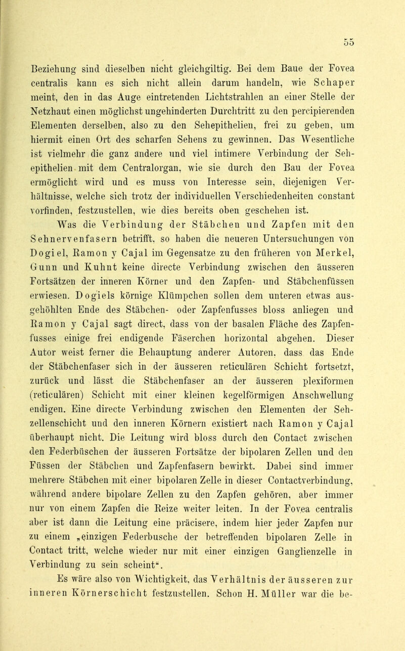 Beziehung sind dieselben nicht gleichgiltig. Bei dem Baue der Fovea centralis kann es sich nicht allein darum handeln, wie Schapei- nlernt, den in das Auge eintretenden Lichtstrahlen an einer Stelle der Netzhaut einen möglichst ungehinderten Durchtritt zu den percipierenden Elementen derselben, also zu den Sehepithelien, frei zu geben, um hiermit einen Ort des scharfen Sehens zu gewinnen. Das Wesentliche ist vielmehr die ganz andere und viel intimere Verbindung der Seh- epithelien mit dem Centraiorgan, wie sie durch den Bau der Fovea ermöglicht wird und es muss von Interesse sein, diejenigen Ver- hältnisse, welche sich trotz der individuellen Verschiedenheiten constant vorfinden, festzustellen, wie dies bereits oben geschehen ist. Was die Verbindung der Stäbchen und Zapfen mit den Sehnervenfasern betrifft, so haben die neueren Untersuchungen von Dogiel, Kamon y Cajal im Gegensatze zu den früheren von Merkel, Gunn und Kuhnt keine directe Verbindung zwischen den äusseren Fortsätzen der inneren Körner und den Zapfen- und Stäbchenfüssen erwiesen. Dogiels körnige Klümpchen sollen dem unteren etwas aus- gehöhlten Ende des Stäbchen- oder Zapfenfusses bloss anliegen und Eamon y Cajal sagt direct, dass von der basalen Fläche des Zapfen- fusses einige frei endigende Fäserchen horizontal abgehen. Dieser Autor weist ferner die Behauptung anderer Autoren, dass das Ende der Stäbchenfaser sich in der äusseren reticulären Schicht fortsetzt, zurück und lässt die Stäbchenfaser an der äusseren plexiformen (reticulären) Schicht mit einer kleinen kegelförmigen Anschwellung endigen. Eine directe Verbindung zwischen den Elementen der Seh- zellenschicht und den inneren Körnern existiert nach Kamon y Cajal überhaupt nicht. Die Leitung wird bloss durch den Contact zwischen den Federbüschen der äusseren Fortsätze der bipolaren Zellen und den Füssen der Stäbchen und Zapfenfasern bewirkt. Dabei sind immer mehrere Stäbchen mit einer bipolaren Zelle in dieser Contactverbindung, während andere bipolare Zellen zu den Zapfen gehören, aber immer nur von einem Zapfen die Eeize weiter leiten. In der Fovea centralis aber ist dann die Leitung eine präcisere, indem hier jeder Zapfen nur zu einem „einzigen Federbusche der betreffenden bipolaren Zelle in Contact tritt, welche wieder nur mit einer einzigen Ganglienzelle in Verbindung zu sein scheint. Es wäre also von Wichtigkeit, das Verhältnis der äusseren zur inneren Körnerschicht festzustellen. Schon H. Müller war die be-