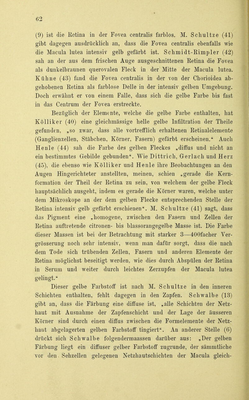 (9) ist die Eetina in der Fovea centralis farblos. M. Schultze (41) gibt dagegen ausdrücklich an, dass die Fovea centralis ebenfalls wie die Macula lutea intensiv gelb gefärbt ist. Schmidt-Rimpler (42) sah an der aus dem frischen Auge ausgeschnittenen Ketina die Fovea als dunkelbraunen querovalen Fleck in der Mitte der Macula lutea. Kühne (43) fand die Fovea centralis in der von der Chorioidea ab- gehobenen Ketina als farblose Delle in der intensiv gelben Umgebung. Doch erwähnt er von einem Falle, dass sich die gelbe Farbe bis fast in das Centrum der Fovea erstreckte. Bezüglich der Elemente, welche die gelbe Farbe enthalten, hat Kölliker (40) eine gleichmässige helle gelbe Infiltration der Theile gefunden, „so zwar, dass alle vortrefflich erhaltenen Ketinalelemente (Ganglienzellen, Stäbchen, Körner, Fasern) gefärbt erscheinen. Auch He nie (44) sah die Farbe des gelben Fleckes „diffus und nicht an ein bestimmtes Gebilde gebunden. Wie Dittrich, Gerlach und Herz (45), die ebenso wie Kölliker und He nie ihre Beobachtungen an den Augen Hingerichteter anstellten, meinen, schien „gerade die Kern- formation der Theil der Betina zu sein, von welchem der gelbe Fleck hauptsächlich ausgeht, indem es gerade die Körner waren, welche unter dem Mikroskope an der dem gelben Flecke entsprechenden Stelle der B.etina intensiv gelb gefärbt erschienen. M. Schultze (41) sagt, dass das Pigment eine „homogene, zwischen den Fasern und Zellen der Ketina auftretende citronen- bis blassorangegeJbe Masse ist. Die Farbe dieser Massen ist bei der Betrachtung mit starker 3—400facher Ver- grösserung noch sehr intensiv, wenn man dafür sorgt, dass die nach dem Tode sich trübenden Zellen, Fasern und anderen Elemente der Ketina möglichst beseitigt werden, wie dies durch Abspülen der Retina in Serum und weiter durch leichtes Zerzupfen der Macula lutea gelingt. Dieser gelbe Farbstoff ist nach M. Schultze in den inneren Schichten enthalten, fehlt dagegen in den Zapfen. Schwalbe (13) gibt an, dass die Färbung eine diffuse ist, „alle Schichten der Netz- haut mit Ausnahme der Zapfenschicht und der Lage der äusseren Körner sind durch einen diffus zwischen die Formelemente der Netz- haut abgelagerten gelben Farbstoff tingiert. An anderer Stelle (6) drückt sich Schwalbe folgendermaassen darüber aus: „Der gelben Färbung liegt ein diffuser gelber Farbstoff zugrunde, der sämmtliche vor den. Sehzellen gelegenen Netzhautschichten der Macula gleich-