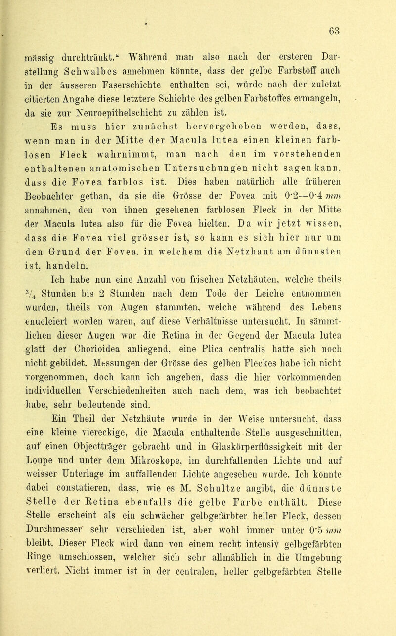 massig durchtränkt.8 Während man also nach der ersteren Dar- stellung Schwalbes annehmen könnte, dass der gelbe Farbstoff auch in der äusseren Faserschichte enthalten sei, würde nach der zuletzt citierten Angabe diese letztere Schichte des gelben Farbstoffes ermangeln, da sie zur Neuroepithelschicht zu zählen ist. Es muss hier zunächst hervorgehoben werden, dass, wenn man in der Mitte der Macula lutea einen kleinen farb- losen Fleck wahrnimmt, man nach den im vorstehenden enthaltenen anatomischen Untersuchungen nicht sagen kann, dass die Fovea farblos ist. Dies haben natürlich alle früheren Beobachter gethan, da sie die Grösse der Fovea mit 0*2—0*4 mm annahmen, den von ihnen gesehenen farblosen Fleck in der Mitte der Macula lutea also für die Fovea hielten. Da wir jetzt wissen, dass die Fovea viel grösser ist, so kann es sich hier nur um den Grund der Fovea, in welchem die Netzhaut am dünnsten ist, handeln. Ich habe nun eine Anzahl von frischen Netzhäuten, welche theils 3/4 Stunden bis 2 Stunden nach dem Tode der Leiche entnommen wurden, theils von Augen stammten, welche während des Lebens enucleiert worden waren, auf diese Verhältnisse untersucht. In sämmt- lichen dieser Augen war die Ketina in der Gegend der Macula lutea glatt der Chorioidea anliegend, eine Plica centralis hatte sich noch nicht gebildet. Messungen der Grösse des gelben Fleckes habe ich nicht vorgenommen, doch kann ich angeben, dass die hier vorkommenden individuellen Verschiedenheiten auch nach dem, was ich beobachtet habe, sehr bedeutende sind. Ein Theil der Netzhäute wurde in der Weise untersucht, dass eine kleine viereckige, die Macula enthaltende Stelle ausgeschnitten, auf einen Objectträger gebracht und in Glaskörperflüssigkeit mit der Loupe und unter dem Mikroskope, im durchfallenden Lichte und auf weisser Unterlage im auffallenden Lichte angesehen wurde. Ich konnte dabei constatieren, dass, wie es M. Schultze angibt, die dünnste Stelle der Ketina ebenfalls die gelbe Farbe enthält. Diese Stelle erscheint als ein schwächer gelbgefärbter heller Fleck, dessen Durchmesser' sehr verschieden ist, aber wohl immer unter 0'5 mm bleibt. Dieser Fleck wird dann von einem recht intensiv gelbgefärbten Kinge umschlossen, welcher sich sehr allmählich in die Umgebung verliert. Nicht immer ist in der centralen, heller gelbgefärbten Stelle