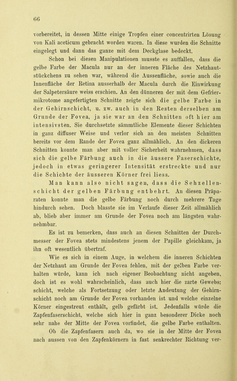 vorbereitet, in dessen Mitte einige Tropfen einer concentrirten Lösung von Kali aceticum gebracht worden waren. In diese wurden die Schnitte eingelegt und dann das ganze mit dem Deckglase bedeckt. Schon bei diesen Manipulationen musste es auffallen, dass die gelbe Farbe der Macula nur an der inneren Fläche des Netzhaut- stückchens zu sehen war, während die Aussenfläche, sowie auch die Innenfläche der Ketina ausserhalb der Macula durch die Einwirkung der Salpetersäure weiss erschien. An den dünneren der mit dem Gefrier- mikrotome angefertigten Schnitte zeigte sich die gelbe Farbe in der Gehirnschicht, u. zw. auch in den Resten derselben am Grunde der Fovea, ja sie war an den Schnitten oft hier am intensivsten. Sie durchsetzte sämmtliche Elemente dieser Schichten in ganz diffuser Weise und verlor sich an den meisten Schnitten bereits vor dem Rande der Fovea ganz allmählich. An den dickeren Schnitten konnte man aber mit voller Sicherheit wahrnehmen, dass sich die gelbe Färbung auch in die äussere Faserschichte, jedoch in etwas geringerer Intensität erstreckte und nur die Schichte der äusseren Körner frei Hess. Man kann also nicht sagen, dass die Sehzellen- schicht der gelben Färbung entbehrt. An diesen Präpa- raten konnte man die gelbe Färbung noch durch mehrere Tage hindurch sehen. Doch blasste sie im Verlaufe dieser Zeit allmählich ab, blieb aber immer am Grunde der Fovea noch am längsten wahr- nehmbar. Es ist zu bemerken, dass auch an diesen Schnitten der Durch- messer der Fovea stets mindestens jenem der Papille gleichkam, ja ihn oft wesentlich übertraf. Wie es sich in einem Auge, in welchem die inneren Schichten der Netzhaut am Grande der Fovea fehlen, mit der gelben Farbe ver- halten würde, kann ich nach eigener Beobachtung nicht angeben, doch ist es wohl wahrscheinlich, dass auch hier die zarte Gewebs; Schicht, welche als Fortsetzung oder letzte Andeutung der Gehirn- schicht noch am Grunde der Fovea vorhanden ist und welche einzelne Körner eingestreut enthält, gelb gefärbt ist. Jedenfalls würde die Zapfenfaserschicht, welche sich hier in ganz besonderer Dicke noch sehr nahe der Mitte der Fovea vorfindet, die gelbe Farbe enthalten. Ob die Zapfenfasern auch da, wo sie in der Mitte der Fovea nach aussen von den Zapfenkörnern in fast senkrechter Richtung ver-