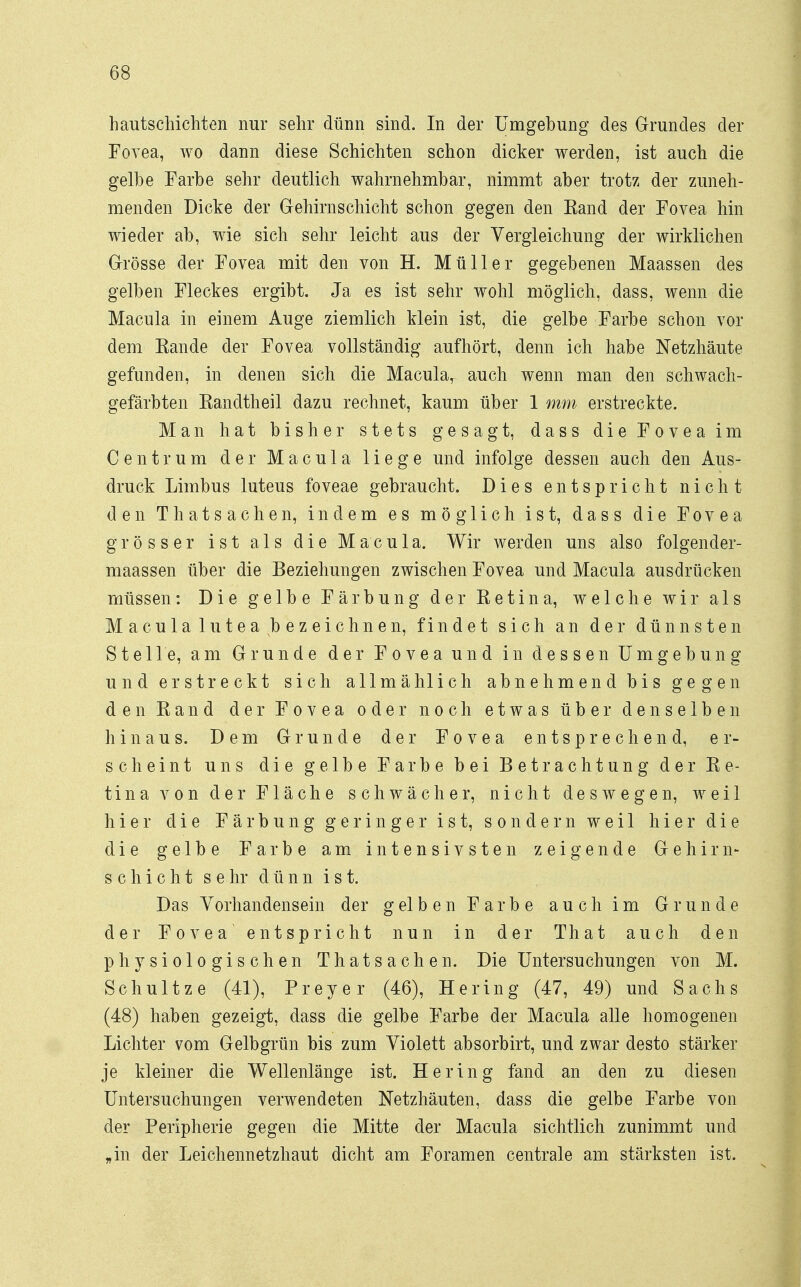 hautschichten nur sehr dünn sind. In der Umgebung des Grundes der Fovea, wo dann diese Schichten schon dicker werden, ist auch die gelbe Farbe sehr deutlich wahrnehmbar, nimmt aber trotz der zuneh- menden Dicke der Gehirnschicht schon gegen den Band der Fovea hin wieder ab, wie sich sehr leicht aus der Vergleichung der wirklichen Grösse der Fovea mit den von H. Müller gegebenen Maassen des gelben Fleckes ergibt. Ja es ist sehr wohl möglich, dass, wenn die Macula in einem Auge ziemlich klein ist, die gelbe Farbe schon vor dem Kande der Fovea vollständig aufhört, denn ich habe Netzhäute gefunden, in denen sich die Macular auch wenn man den schwach- gefärbten Randtheil dazu rechnet, kaum über 1 mm erstreckte. Man hat bisher stets gesagt, dass die Fovea im Centrum der Macula liege und infolge dessen auch den Aus- druck Limbus luteus foveae gebraucht. Dies entspricht nicht den Thatsachen, indem es möglich ist, dass die Fovea grösser ist als die Macula. Wir werden uns also folgender- maassen über die Beziehungen zwischen Fovea und Macula ausdrücken müssen: Die gelbe Färbung der Retina, welche wir als Macula lutea bezeichnen, findet sich an der dünnsten Stelle, am Grunde der Fovea und in dessen Umgebung und erstreckt sich allmählich abnehmend bis gegen den Rand der Fovea oder noch etwas über denselben hinaus. Dem Grunde der Fovea entsprechend, er- scheint uns die gelbe Farbe bei Betrachtung der Re- tina von der Fläche schwächer, nicht deswegen, weil hier die Färbung geringer ist, sondern weil hier die die gelbe Farbe am intensivsten zeigende Gehirn- Schicht s ehr dünn ist. Das Vorhandensein der gelben Farbe auch im Grunde der Fovea entspricht nun in der That auch den physiologischen Thatsachen. Die Untersuchungen von M. Schultze (41), Preyer (46), Hering (47, 49) und Sachs (48) haben gezeigt, dass die gelbe Farbe der Macula alle homogenen Lichter vom Gelbgrün bis zum Violett absorbirt, und zwar desto stärker je kleiner die Wellenlänge ist. Hering fand an den zu diesen Untersuchungen verwendeten Netzhäuten, dass die gelbe Farbe von der Peripherie gegen die Mitte der Macula sichtlich zunimmt und „in der Leichennetzhaut dicht am Foramen centrale am stärksten ist.