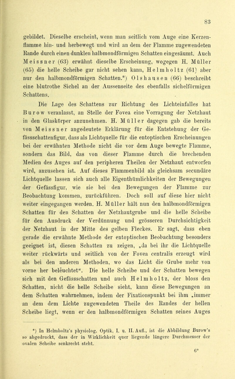 gebildet. Dieselbe erscheint, wenn man seitlich vom Auge eine Kerzen- flamme hin- und herbewegt und wird an dem der Flamme zugewendeten Eande durch einen dunklen halbmondförmigen Schatten eingesäumt. Auch Meissner (63) erwähnt dieselbe Erscheinung, wogegen H. Müller (65) die helle Scheibe gar nicht sehen kann, Helmholtz (61) aber nur den halbmondförmigen Schatten.*) Olshausen (66) beschreibt eine blutrothe Sichel an der Aussenseite des ebenfalls sichelförmigen Schattens. Die Lage des Schattens zur Richtung des Lichteinfalles hat Burow veranlasst, an Stelle der Fovea eine Vorragung der Netzhaut in den Glaskörper anzunehmen. H. Müller dagegen gab die bereits von Meissner angedeutete Erklärung für die Entstehung der Ge- fässschattenfigur, dass als Lichtquelle für die entoptischen Erscheinungen bei der erwähnten Methode nicht die vor dem Auge bewegte Flamme, sondern das Bild, das von dieser Flamme durch die brechenden Medien des Auges auf den peripheren Theilen der Netzhaut entworfen wird, anzusehen ist. Auf dieses Flammenbild als gleichsam secundäre Lichtquelle lassen sich auch alle Eigentümlichkeiten der Bewegungen der Gefässfigur, wie sie bei den Bewegungen der Flamme zur Beobachtung kommen, zurückführen. Doch soll auf diese hier nicht weiter eingegangen werden. H. Müller hält nun den halbmondförmigen Schatten für den Schatten der Netzhautgrube und die helle Scheibe für den Ausdruck der Verdünnung und grösseren Durchsichtigkeit der Netzhaut in der Mitte des gelben Fleckes. Er sagt, dass eben gerade die erwähnte Methode der entoptischen Beobachtung besonders geeignet ist, diesen Schatten zu zeigen, „da bei ihr die Lichtquelle weiter rückwärts und seitlich von der Fovea centralis erzeugt wird als bei den anderen Methoden, wo das Licht die Grube mehr von vorne her beleuchtet. Die helle Scheibe und der Schatten bewegen sich mit den Gefässschatten und auch Helmholtz, der bloss den Schatten, nicht die helle Scheibe sieht, kann diese Bewegungen an dem Schatten wahrnehmen, indem der Fixationspunkt bei ihm „immer an dem dem Lichte zugewendeten Theile des Randes der hellen Scheibe liegt, wenn er den halbmondförmigen Schatten seines Auges *) In Helmholtz's physiolog. Optik, I. u. II. Aufl., ist die Abbildung ßurow's so abgedruckt, dass der in Wirklichkeit quer liegende längere Durchmesser der ovalen Scheibe senkrecht steht. 6*