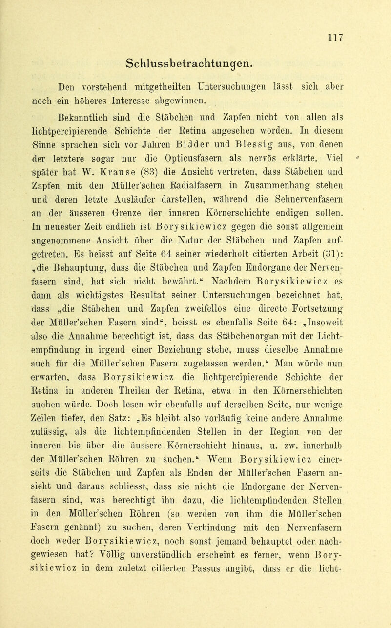 Schlüssbetrachtungen. Den vorstellend mitgetheilten Untersuchungen lässt sich aber noch ein höheres Interesse abgewinnen. Bekanntlich sind die Stäbchen und Zapfen nicht von allen als lichtpercipierende Schichte der Ketina angesehen worden. In diesem Sinne sprachen sich vor Jahren Bidder und Blessig aus, von denen der letztere sogar nur die Opticusfasern als nervös erklärte. Viel • später hat W. Krause (83) die Ansicht vertreten, dass Stäbchen und Zapfen mit den Müller'schen Kadialfasern in Zusammenhang stehen und deren letzte Ausläufer darstellen, während die Sehnervenfasern an der äusseren Grenze der inneren Körnerschichte endigen sollen. In neuester Zeit endlich ist Borysikiewicz gegen die sonst allgemein angenommene Ansicht über die Natur der Stäbchen und Zapfen auf- getreten. Es heisst auf Seite 64 seiner wiederholt citierten Arbeit (31): „die Behauptung, dass die Stäbchen und Zapfen Endorgane der Nerven- fasern sind, hat sich nicht bewährt. Nachdem Borysikiewicz es dann als wichtigstes Resultat seiner Untersuchungen bezeichnet hat, dass „die Stäbchen und Zapfen zweifellos eine directe Fortsetzung der Müller'schen Fasern sind, heisst es ebenfalls Seite 64: „Insoweit also die Annahme berechtigt ist, dass das Stäbchenorgan mit der Licht- empfindung in irgend einer Beziehung stehe, muss dieselbe Annahme auch für die Müller'schen Fasern zugelassen werden. Man würde nun erwarten, dass Borysikiewicz die lichtpercipierende Schichte der Betina in anderen Theilen der Ketina, etwa in den Körnerschichten suchen würde. Doch lesen wir ebenfalls auf derselben Seite, nur wenige Zeilen tiefer, den Satz: „Es bleibt also vorläufig keine andere Annahme zulässig, als die lichtempfindenden Stellen in der Kegion von der inneren bis über die äussere Körnerschicht hinaus, u. zw. innerhalb der Müller'schen Röhren zu suchen. Wenn Borysikiewicz einer- seits die Stäbchen und Zapfen als Enden der Müller'schen Fasern an- sieht und daraus schliesst, dass sie nicht die Endorgane der Nerven- fasern sind, was berechtigt ihn dazu, die lichtempfindenden Stellen in den Müller'schen Köhren (so werden von ihm die Müller'schen Fasern genannt) zu suchen, deren Verbindung mit den Nervenfasern doch weder Borysikiewicz, noch sonst jemand behauptet oder nach- gewiesen hat? Völlig unverständlich erscheint es ferner, wenn Bory- sikiewicz in dem zuletzt citierten Passus angibt, dass er die licht-
