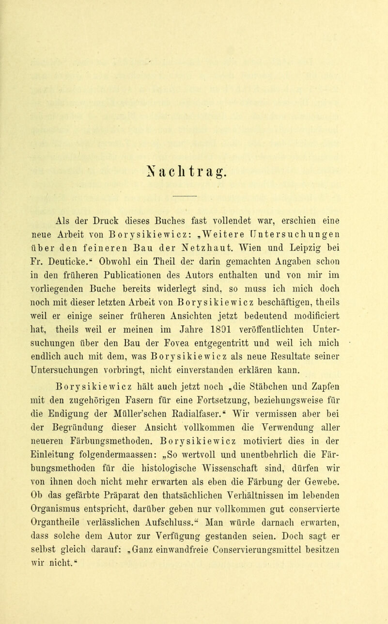 Als der Druck dieses Buches fast vollendet war, erschien eine neue Arbeit von Borysikiewicz: „Weitere Untersuchungen über den feineren Bau der Netzhaut. Wien und Leipzig bei Fr. Deuticke. Obwohl ein Theil der darin gemachten Angaben schon in den früheren Publicationen des Autors enthalten und von mir im vorliegenden Buche bereits widerlegt sind, so muss ich mich doch noch mit dieser letzten Arbeit von Borysikiewicz beschäftigen, theils weil er einige seiner früheren Ansichten jetzt bedeutend modificiert hat, theils weil er meinen im Jahre 1891 veröffentlichten Unter- suchungen über den Bau der Fovea entgegentritt und weil ich mich endlich auch mit dem, was Borysikiewicz als neue Resultate seiner Untersuchungen vorbringt, nicht einverstanden erklären kann. Borysikiewicz hält auch jetzt noch „die Stäbchen und Zapfen mit den zugehörigen Fasern für eine Fortsetzung, beziehungsweise für die Endigung der Müller'schen Radialfaser. Wir vermissen aber bei der Begründung dieser Ansicht vollkommen die Verwendung aller neueren Färbungsmethoden. Borysikiewicz motiviert dies in der Einleitung folgendermaassen: „So wertvoll und unentbehrlich die Fär- bungsmethoden für die histologische Wissenschaft sind, dürfen wir von ihnen doch nicht mehr erwarten als eben die Färbung der Gewebe. Ob das gefärbte Präparat den thatsächlichen Verhältnissen im lebenden Organismus entspricht, darüber geben nur vollkommen gut conservierte Organtheile verlässlichen Aufschluss. Man würde darnach erwarten, dass solche dem Autor zur Verfügung gestanden seien. Doch sagt er selbst gleich darauf: „Ganz einwandfreie Conservierungsmittel besitzen wir nicht.