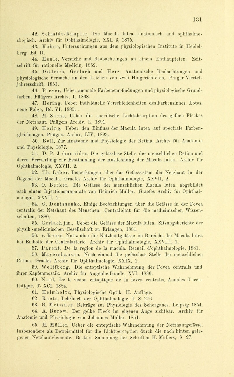 42. Schmidt-Rimpler, Die Macula lutea, anatomisch und ophthalmo- skopisch. Archiv für Ophthalmologie, XXI. 3, 1875. 43. Kühne, Untersuchungen aus dem physiologischen Institute in Heidel- berg. Bd. II. 44. Henle, Versuche und Beobachtungen an einem Enthaupteten. Zeit- schritt für rationelle Medicin, 1852. 45. Dittrich, Gerlach und Herz, Anatomische Beobachtungen und physiologische Versuche an den Leichen von zwei Hingerichteten. Prager Viertel- jahresschrift, 1851. 46. Preyer, Ueber anomale Farbenempßndungen und physiologische Grund- farben. Pflügers Archiv, I, 1868. 47. Hering, Ueber individuelle Verschiedenheiten des Farbensinnes. Lotos, neue Folge, Bd. VI, 1885. 48. M. Sachs, Ueber die specifische Lichtabsorption des gelben Fleckes der Netzhaut. Pflügers Archiv. L, 1891. 49. Hering, Ueber den Einfluss der Macula lutea auf spectrale Farben- gleichungen. Pflügers Archiv, LIV, 1893. 50. Boll, Zur Anatomie und Physiologie der Retina. Archiv für Anatomie und Physiologie, 1877. 51. D. P. Johannides, Die gefässlose Stelle der menschlichen Retina und deren Verwertung zur Bestimmung der Ausdehnung der Macula lutea. Archiv für Ophthalmologie, XXVII, 2. 52. Th. Leber. Bemerkungen über das Gefässystem der Netzhaut in der Gegend der Macula. Graefes Archiv für Ophthalmologie, XXVII, 2. 53. 0. Becker, Die Gefässe der menschlichen Macula lutea, abgebildet nach einem Injectionspräparate von Heinrich Müller. Graefes Archiv für Ophthal- mologie. XXVII, 1. 54. G. Denissenko, Einige Beobachtungen über die Gefässe in der Fovea centralis der Netzhaut des Menschen. Centraiblatt für die medicinischen Wissen- schaften, 1880. 55. Gerlach jun., Ueber die Gefässe der Macula lutea. Sitzungsberichte der physik.-medicinischen Gesellschaft zu Erlangen, 1881. 56. v. Reuss, Notiz über die Netzhautgefässe im Bereiche der Macula lutea bei Embolie der Centraiarterie. Archiv für Ophthalmologie, XXVIII, 1. 57. Parent, De la region de la macula. Recueil d'ophthalmologie, 1881. 58. Mayers hausen, Noch einmal die gefässlose Stelle der menschlichen Pietina. Graefes Archiv für Ophthalmologie, XXIX, 1. 59. Wolffberg, Die entoptische Wahrnehmung der Fovea centralis und ihrer Zapfenmosaik. Archiv für Augenheilkunde, XVI, 1886. 60. Nuel, De le vision entoptique de la fovea centralis. Annales cVoccu- listique. T. XCI, 1884. 61. Helmholtz, Physiologische Optik. II. Auflage. 62. Ruete, Lehrbuch der Ophthalmologie. I, S. 276. 63. G. Meissner, Beiträge zur Physiologie des Sehorganes. Leipzig 1854. 64. A. Burow, Der gelbe Fleck im eigenen Auge sichtbar. Archiv für Anatomie und Physiologie von Johannes Müller, 1851. 65. H. Müller, Ueber die entoptische Wahrnehmung der Netzhautgefässe, insbesondere als Beweismittel für die Lichtperception durch die nach hinten gele- genen Netzhautelemente. Beckers Sammlung der Schriften H. Müllers, S. 27.
