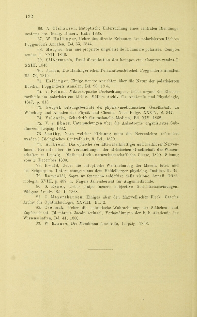 66. A. Olshausen, Entoptischo Untersuchung eines centralen Blendungs- scotoras etc. Inaug. Dissert. Halle 1885. 67. W. Haidinger, Ueber das directe Erkennen des polarisierten Lichtes. Poggendorfs Annalen, Bd. 63, 1844. 68. Moigno, Sur une propriete singulaire de la lumiere polarise'e. Comptes rendus T. XXII, 1846. 69. Silber mann, Essai d'explication des hoüppes etc. Comptes rendus T. XXIII, 1846. 70. Jamin, Die Haidinger'schen Polarisationsbüschel. Poggendorfs Annalen, Bd. 74, 1849. 71. Haidinger, Einige neuere Ansichten über die Natur der polarisierten Büschel. Poggendorfs Annalen, Bd. 96, 18.)5. 72. v. Erlach, Mikroskopische Beobachtungen. Ueber organische Elemen- tartheile im polarisiertem Lichte. Müllers Archiv für Anatomie und Physiologie, 1847, p. 313. 73. Geigel, Sitzungsberichte der physik.-medicinischen Gesellschaft zu Würzburg und Annalen der Physik und Chemie. Neue Folge. XXXIV, S. 347. 74. Valentin, Zeitschrift für rationelle Medicin, Bd. XIV, 1862. 75. V. v. Ebner, Untersuchungen über die xlnisotropie organisierter Sub- stanzen. Leipzig 1882. 76 Apathy, Nach welcher Bichtung muss die Nervenlehre reformiert werden? Biologisches Centralblatt, 9. Bd., 1890. 77. Ambronn, Das optische Verhalten markhaltiger und markloser Nerven- fasern. Berichte über die Verhandlungen der sächsischen Gesellschaft der Wissen- schaften zu Leipzig. Mathematisch - naturwissenschaftliche Classe, 1890. Sitzung vom 1. December 1890. 78. Ewald, Ueber die entoptische Wahrnehmung der Macula lutea und des Sehpurpurs. Untersuchungen aus dem Heidelberger physiolog. Institut. II. Bd. 79. Bampoldi, Sopra un fenomeno subjeftivo clella visione. Annali. Oftal- mologia. XVIII, p. 487. n. Nagels Jahresbericht für Augenheilkunde. 80. S. Exner, Ueber einige neuere subjective Gesichtserscheinungen. Pflügers Archiv. Bd. I, 1868. 81. G. Mayershausen, Einiges übsr den MaxweH'schen Fleck. Graefes Archiv für Ophthalmologie, XXVIII, Bd. 2. 82. Czermak, Ueber die entoptische Wahrnehmung der Stäbchen- und Zapfenschicht (Membrana Jacobi retinae). Verhandlungen der k. k. Akademie der Wissenschaften. Bd. 41, 1860. 83. W. Krause, Die Membrana fenestrata, Leipzig. 1868.