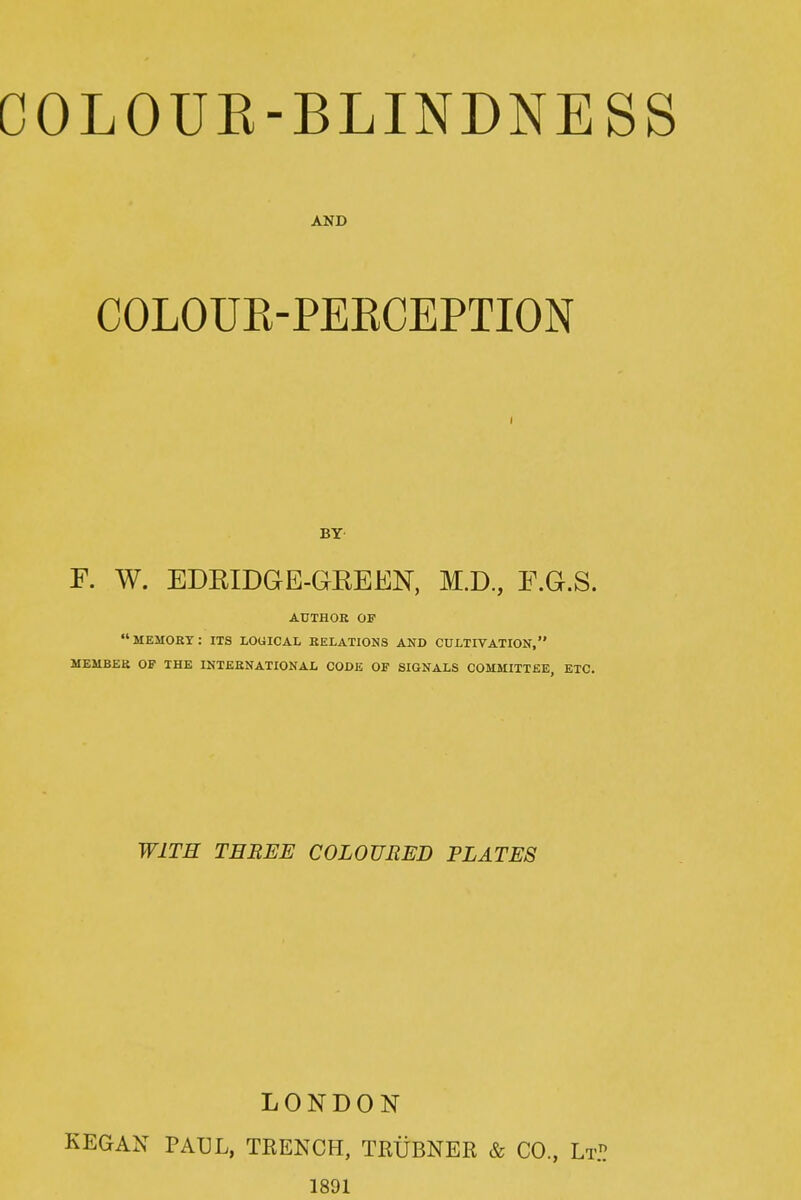 COLOUK-BLINDNESS AND COLOUR-PEECEPTION I BY F. W. EDEIDGE-GEEEN, M.D, F.G.S. AUTHOR OF MEMORT: ITS LOGICAL RELATIONS AND CULTIVATION, MEMBER OF THE INTERNATIONAL CODE OF SIGNALS COMMITTEE, ETC. WITH THREE COLOURED PLATES LONDON KEGAN PAUL, TRENCH, TRUBNER & CO., Lt.^ 1891