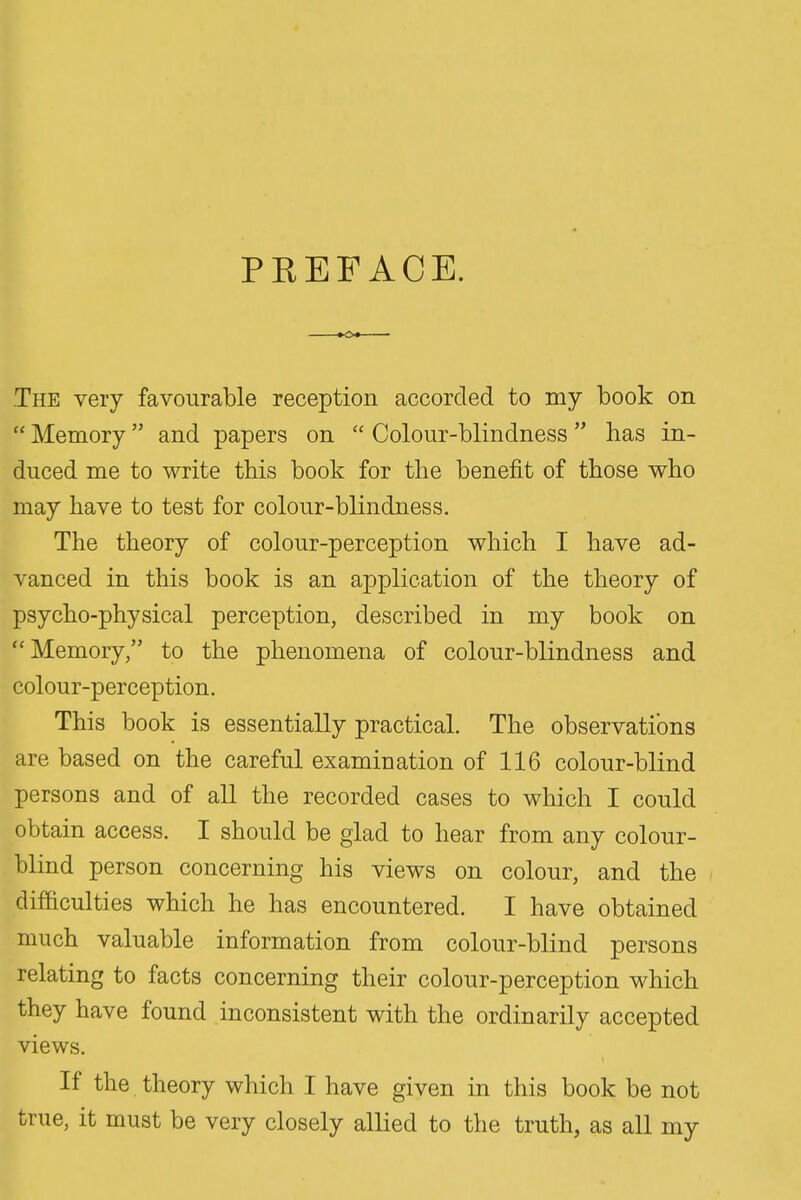 PREFACE. The very favourable reception accorded to my book on  Memory and papers on  Colour-blindness  has in- duced me to write this book for the benefit of those who may have to test for colour-blindness. The theory of colour-perception which I have ad- vanced in this book is an application of the theory of psycho-physical perception, described in my book on Memory, to the phenomena of colour-blindness and colour-perception. This book is essentially practical. The observations are based on the careful examination of 116 colour-blind persons and of all the recorded cases to which I could obtain access. I should be glad to hear from any colour- blind person concerning his views on colour, and the difficulties which he has encountered. I have obtained much valuable information from colour-blind persons relating to facts concerning their colour-perception which they have found inconsistent with the ordinarily accepted views. If the theory which I have given in this book be not true, it must be very closely allied to the truth, as all my