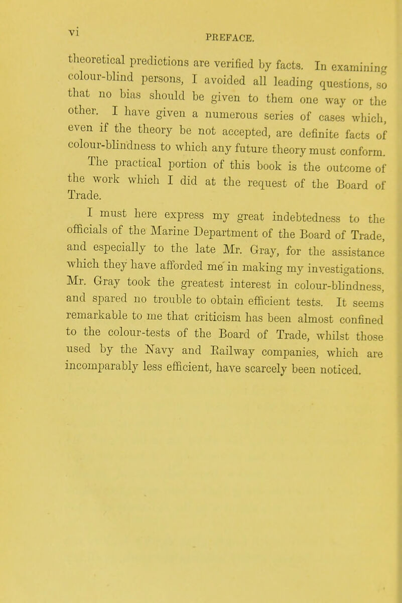 tlieoretical predictions are verified by facts. In examining colour-blind persons, I avoided all leading question's, so that no bias should be given to them one way or the other. I have given a numerous series of cases which, even if the theory be not accepted, are definite facts of colour-blindness to which any future theory must conform. The practical portion of this book is the outcome of the work which I did at the request of the Board of Trade. I must here express my great indebtedness to the officials of the Marine Department of the Board of Trade, and especially to the late Mr. Gray, for the assistance wliich they have afforded me in making my investigations. Mr. Gray took the greatest interest in colour-blindness, and spared no trouble to obtain efficient tests. It seems remarkable to me that criticism has been almost confined to the colour-tests of the Board of Trade, whilst those used by the Navy and Eailway companies, which are incomparably less efficient, have scarcely been noticed.