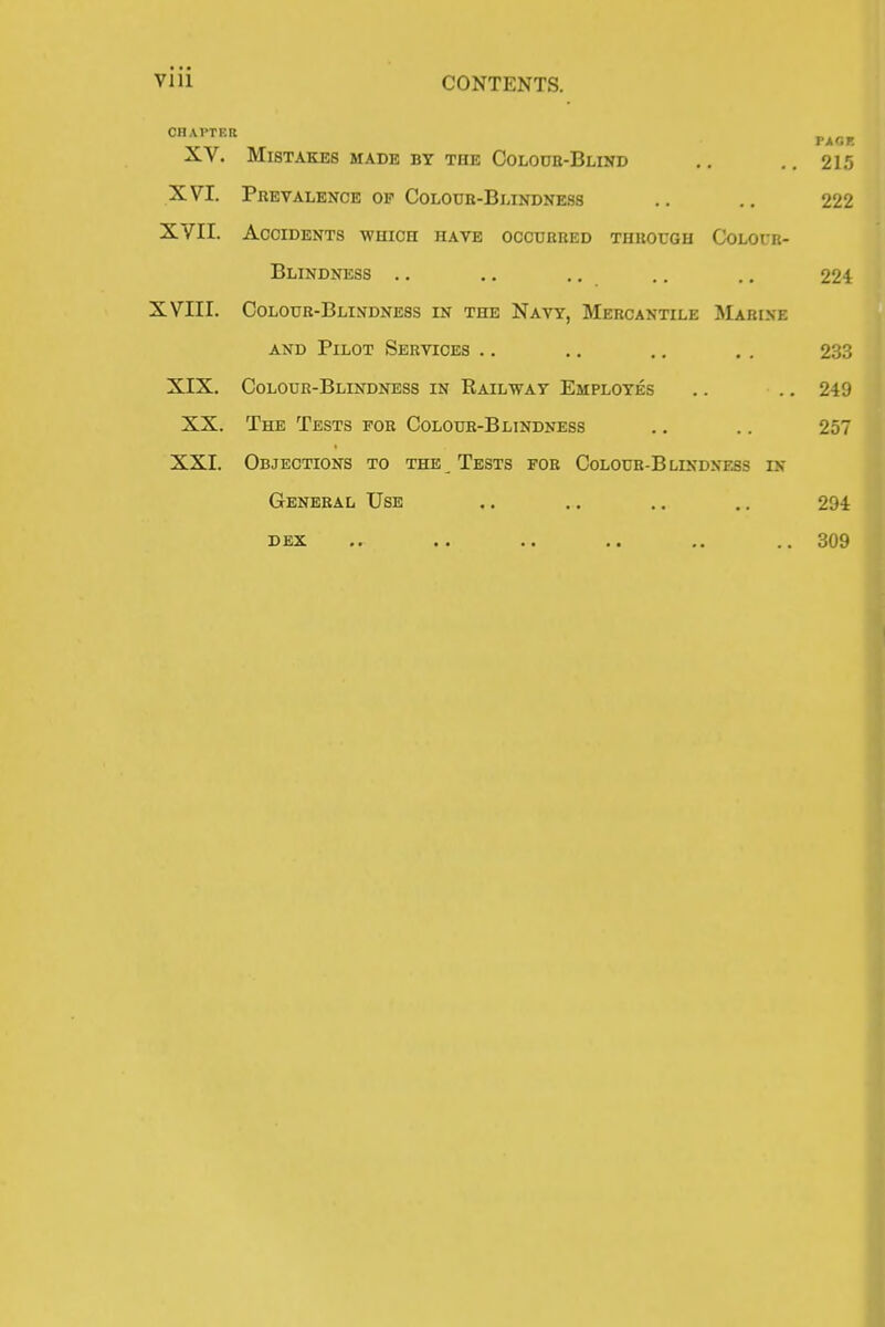 CHAPTER XV. Mistakes MADE BY THE Colook-Blind .. .. 215 XVI. Prevalence op Coloub-Blindness .. .. 222 XVII. Accidents which have occurred through Colour- blindness .. ,. .. .. ., 224 XVIII. Coloub-Blindness in the Navy, Mercantile Marine AND Pilot Services .. .. .. . . 233 XIX. Colour-Blindness in Railway Employes .. .. 249 XX. The Tests fob Colour-Blindness .. .. 257 XXI. Objections to the Tests fob Colour-Blindness in General Use .. .. .. .. 294 DEX .. .. .. .. .. .. 309