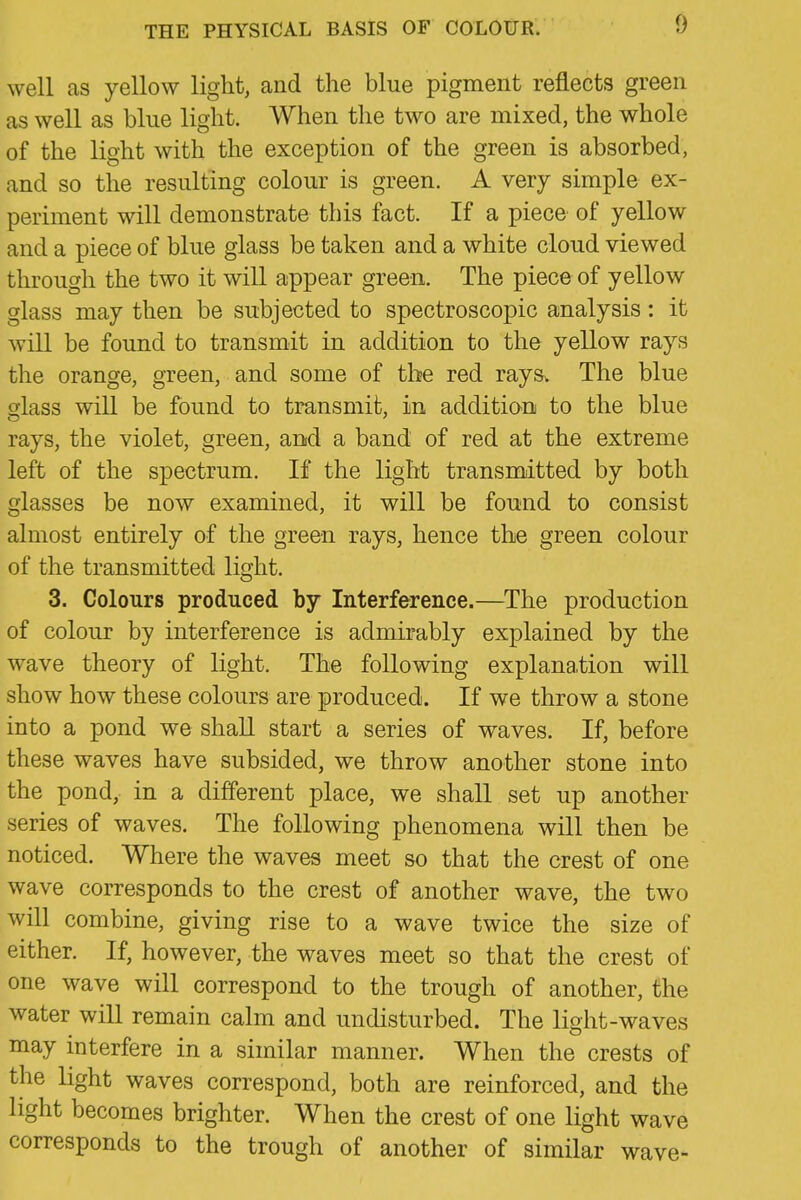 well as yellow light, and the blue pigment reflects green as well as blue light. When the two are mixed, the whole of the light with the exception of the green is absorbed, and so the resulting colour is green. A very simple ex- periment will demonstrate this fact. If a piece of yellow and a piece of blue glass be taken and a white cloud viewed through the two it will appear green. The piece of yellow glass may then be subjected to spectroscopic analysis: it will be found to transmit in addition to the yellow rays the orange, green, and some of the red rays. The blue glass will be found to transmit, in addition to the blue rays, the violet, green, and a band of red at the extreme left of the spectrum. If the light transmitted by both glasses be now examined, it will be found to consist almost entirely of the green rays, hence the green colour of the transmitted light. 3. Colours produced by Interference.—^The production of colour by interference is admirably explained by the wave theory of light. The following explanation will show how these colours are produced. If we throw a stone into a pond we shall start a series of waves. If, before these waves have subsided, we throw another stone into the pond, in a different place, we shall set up another series of waves. The following phenomena will then be noticed. Where the waves meet so that the crest of one wave corresponds to the crest of another wave, the two will combine, giving rise to a wave twice the size of either. If, however, the waves meet so that the crest of one wave will correspond to the trough of another, the water will remain calm and undisturbed. The light-waves may interfere in a similar manner. When the crests of the Hght waves correspond, both are reinforced, and the light becomes brighter. When the crest of one light wave corresponds to the trough of another of similar wave-