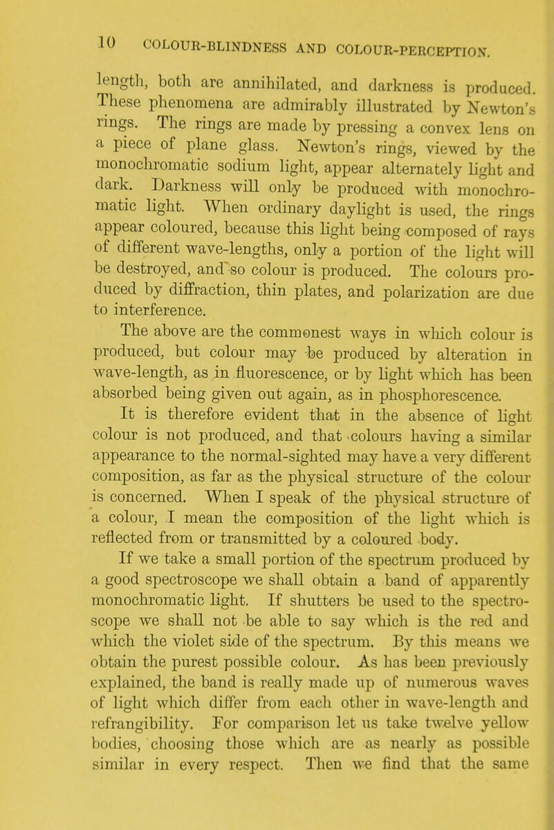 lengtli, both are annihilated, and darkness is produced. These plienomena are admirably illustrated by Newton's rings. The rings are made by pressing a convex lens on a piece of plane glass. Newton's rings, viewed by the monochromatic sodium light, appear alternately light and dark. Darkness will only be produced with monochro- matic light. When ordinary daylight is used, the rings appear coloured, because this light being composed of rays of different wave-lengths, only a portion of the light will be destroyed, and'so colour is produced. The colours pro- duced by diffraction, thin plates, and polarization are due to interference. The above are the commonest ways in wdiich colour is produced, but colour may be produced by alteration in w^ave-length, as in fluorescence, or by light which has been absorbed being given out again, as in phosphorescence. It is therefore evident that in the absence of H^ht colour is not produced, and that -colours having a similar appearance to the normal-sighted may have a very different composition, as far as the physical structure of the colour is concerned. When I speak of the physical structure of a colour, I mean the composition of the light which is reflected from or transmitted by a coloured body. If we take a small portion of the spectrum produced by a good spectroscope we shall obtain a band of apparently monochromatic light. If shutters be used to the spectro- scope we shall not be able to say which is the red and which the violet side of the spectrum. By this means we obtain the purest possible colour. As has been previously explained, the band is really made up of numerous waves of light which differ from each other in wave-length and refrangibility. For comparison let us take tw-elve yellow bodies, choosing those which are as nearly as possible similar in every respect. Then we find that the same