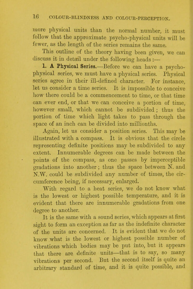 more physical uuits than tlie normal number, it must follow that the approximate psycho-physical units will be fewer, as the length of the series remains the same. This outline of the theory having been given, we can discuss it in detail under the following heads :— 1. A Physical Series.—Before we can have a psycho- physical series, we must have a physical series. Physical series agree in their ill-defined character. For instance, let us consider a time series. It is impossible to conceive liow there could be a commencement to time, or that time can ever end, or that we can conceive a portion of time, however small, which cannot be subdivided ; thus the portion of time which light takes to pass through the space of an inch can be divided into milUonths. Again, let us consider a position series. This may be illustrated with a compass. It is obvious that the circle representing definite positions may be subdivided to any extent. Innumerable degrees can be made between the points of the compass, as one passes by imperceptible gradations into another; thus the space between N. and N.W. could be subdivided any number of times, the cir- cumference being, if necessary, enlarged. With regard to a heat series, we do not know what is the lowest or highest possible temperature, and it is evident that there are innumerable gradations from one degree to another. It is the same with a sound series, which appears at first sight to form an exception as far as the indefinite character of the units are concerned. It is evident that we do not know what is the lowest or highest possible number of vibrations which bodies may be put into, but it appears that there are definite units—that is to say, so many vibrations per second. But the second itself is quite an arbitrary standard of time, and it is quite possible, and