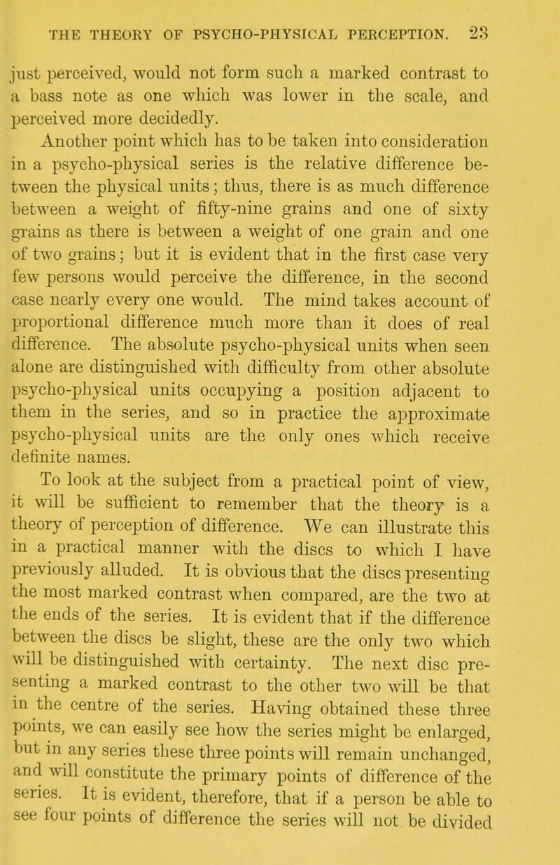 just perceived, would not form such a marked contrast to a bass note as one which was lower in the scale, and perceived more decidedly. Another point which has to be taken into consideration in a psycho-physical series is the relative difference be- tween the physical units; thus, there is as much difference between a weight of fifty-nine grains and one of sixty grains as there is between a weight of one grain and one of two grains; but it is evident that in the first case very few persons would perceive the difference, in the second case nearly every one would. The mind takes account of proportional difference much more than it does of real difference. The absolute psycho-physical units when seen alone are distinguished with difficulty from other absolute psycho-physical units occupying a position adjacent to them in the series, and so in practice the approximate psycho-physical units are the only ones which receive definite names. To look at the subject from a practical point of view, it will be sufficient to remember that the theory is a theory of perception of difference. We can illustrate this in a practical manner with the discs to which I have previously alluded. It is obvious that the discs presenting the most marked contrast when compared, are the two at the ends of the series. It is evident that if the difference between the discs be slight, these are the only two which will be distinguished with certainty. The next disc pre- senting a marked contrast to the other two will be that in the centre of the series. Having obtained these three points, we can easily see how the series might be enlarged, but in any series these three points wiU remain unchanged, and will constitute the primary points of difference of the series. It is evident, therefore, that if a person be able to see four points of difference the series will not be divided