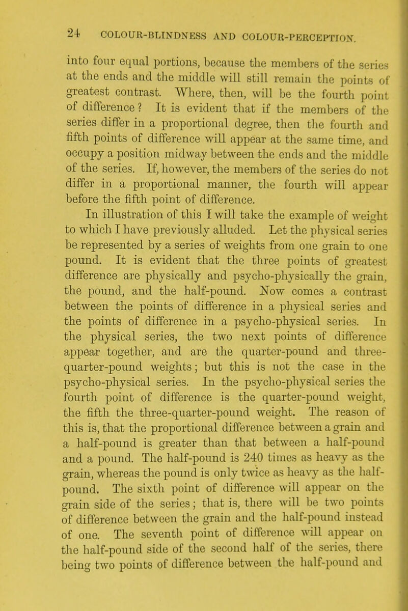 into four equal portions, because the members of the series at the ends and the middle will still remain tlie points of greatest contrast. Where, then, will be the fourth point of difference ? It is evident that if the members of the series differ in a proportional degree, then the fourth and fifth points of difference will appear at the same time, and occupy a position midway between the ends and the middle of the series. If, however, the members of the series do not differ in a proportional manner, the fourth will appear before the fifth point of difference. In illustration of this I will take the example of weight to which I have previously alluded. Let the physical series be represented by a series of weights from one grain to one pound. It is evident that the three points of greatest difference are physically and psycho-physically the grain, the pound, and the half-pound. Now comes a contrast between the points of difference in a physical series and the points of difference in a psycho-physical series. In the physical series, the two next points of difference appear together, and are the quarter-pound and three- quarter-pound weights; but this is not the case in the psycho-physical series. In the psycho-physical series the fourth point of difference is the quarter-pound weight, the fifth the three-quarter-pound weight. The reason of this is, that the proportional difference between a grain and a half-pound is greater than that between a half-pound and a pound. The half-pound is 240 times as heavy as the grain, whereas the pound is only twice as heavy as the half- pound. The sixth point of difference will appear on the grain side of the series; that is, there will be two points of difference between the grain and the half-pound instead of one. The seventh point of difference will appear on the half-pound side of the second half of the series, there being two points of difference between the half-pound and