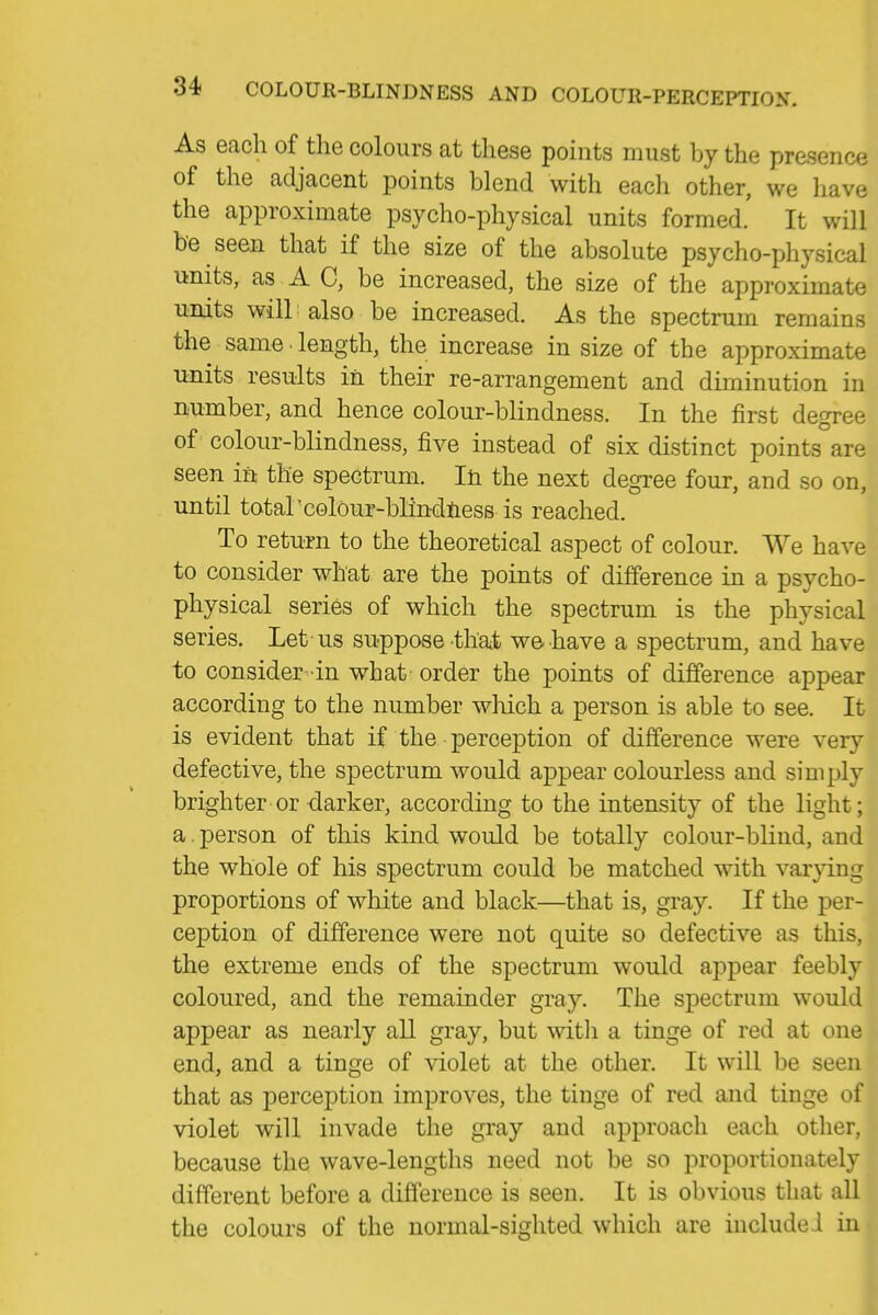 ,1 As each of the colours at these points must by the presence | of the adjacent points blend with each other, we havej the approximate psycho-physical units formed. It will be seen that if the size of the absolute psycho-physical 1 units, as A C, be increased, the size of the approximate ! units will also be increased. As the spectrum remains the same ■ length, the increase in size of the approximate units results in their re-arrangement and diminution in number, and hence colour-blindness. In the first degree of ^ colour-blindness, five instead of six distinct points are j seen in the spectrum. Iti the next degree four, and so on,j until total'colour-blindiiess is reached. I To return to the theoretical aspect of colour. We have'' to consider what are the points of difference in a psycho-' physical series of which the spectrum is the physical! series. Let us suppose tha^t we have a spectrum, and have | to consider in what order the points of difference appear | according to the number which a person is able to see. It' is evident that if the perception of difference were very defective, the spectrum would appear colourless and simply brighter or darker, according to the intensity of the light; a. person of this kind would be totally colour-blind, and the whole of his spectrum could be matched with varying • proportions of white and black—that is, gray. If the per- ception of difference were not quite so defective as this, , the extreme ends of the spectrum would appear feebly , coloured, and the remainder gray. The spectrum would appear as nearly all gray, but witli a tinge of red at one end, and a tinge of violet at the other. It will be seen ^. that as perception improves, the tinge of red and tinge of ^ violet will invade the gray and approach each other, < because the wave-lengths need not be so proportionately different before a difference is seen. It is obvious that all ,^ the colours of the normal-sighted which are include ! in ^i