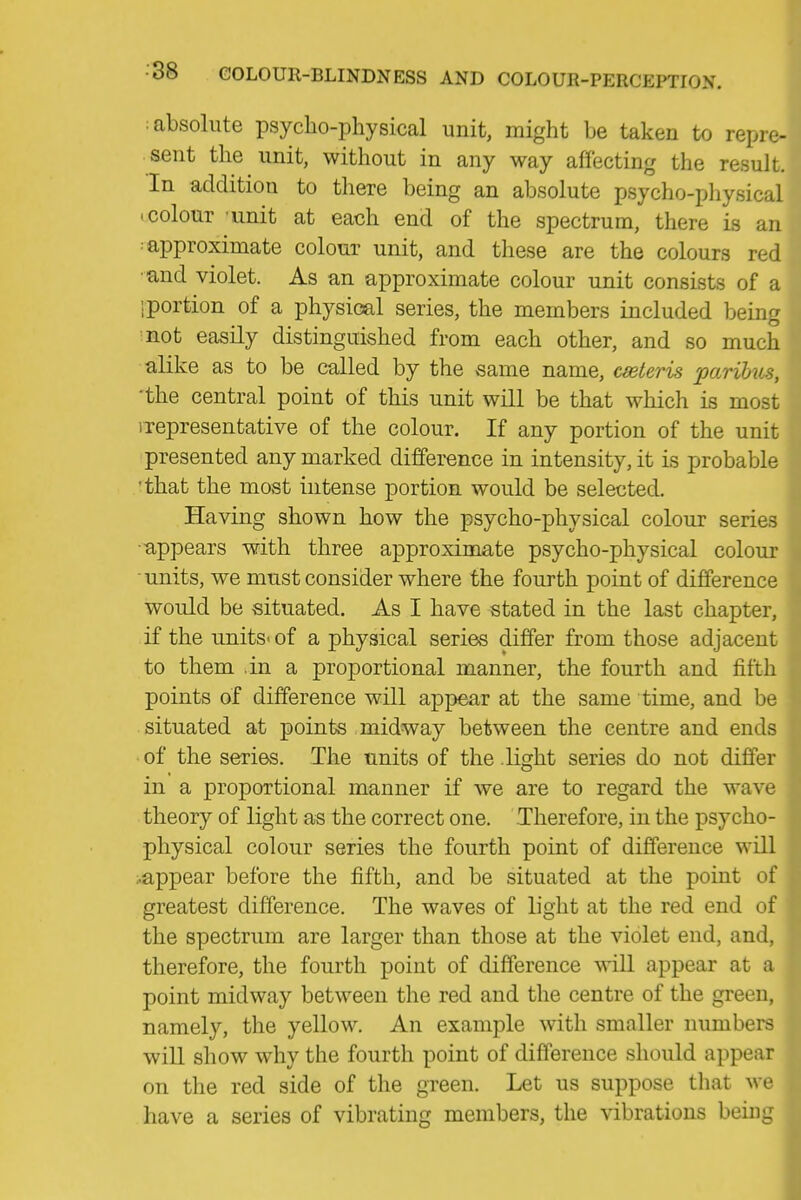 : absolute psycho-physical unit, might be taken to repre- i sent the unit, without in any way affecting the result. ! In addition to there being an absolute psycho-pliysical ! • colour unit at each end of the spectrum, there is an i ; approximate colour unit, and these are the colours red ] ■and violet. As an approximate colour unit consists of a ; iportion of a physical series, the members included being '■ ■■not easily distinguished from each other, and so much alike as to be called by the same name, ceteris parihis, ' 'the central point of this unit will be that which is most , iTepresentative of the colour. If any portion of the unit ^ presented any marked difference in intensity, it is probable 'that the most intense portion would be selected. Having shown how the psycho-physical colour series ■appears with three approximate psycho-physical colour units, we must consider where the fourth point of difference would be situated. As I have stated in the last chapter, if the units-of a physical series differ from those adjacent to them in a proportional manner, the fourth and fifth points of difference will appear at the same time, and be | situated at points midway between the centre and ends ! • of the series. The units of the light series do not differ i in a proportional manner if we are to regard the wave \ theory of light as the correct one. Therefore, in the psycho- : physical colour series the fourth point of difference will ;.appear before the fifth, and be situated at the point of greatest difference. The waves of light at the red end of r the spectrum are larger than those at the violet end, and, ■ therefore, the fourth point of difference will appear at a point midway between the red and the centre of the green, H namely, the yellow. An example with smaller numbers will show why the fourth point of difference should appear | on the red side of the green. Let us suppose tliat we have a series of vibrating members, the vibrations bein,^