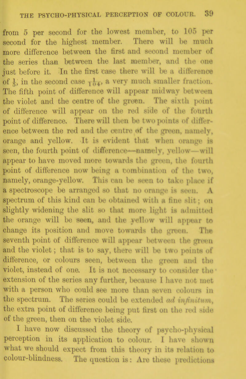 from 5 per second for the lowest member, to 100 per second for the highest member. There will be much more difference between the first and second member of the series than between the last meml^er, and the one just before it. In the first case there will be a difference of I, in the second case jl^, a very much smaller fraction. The fifth point of difference will appear midway between the violet and the centre of the green. The sixtli point of difference will appear on the red side of the foiirth point of difference. There will then be two points of differ- ence between the red and tlie centrv; of the green, namely, orange and yellow. It is evident that when onm^e is seen, the fourth point of difference—namely, yellow—will appear to have moved more towanls the ^»'en, the fourth point of difference now being a rombination of the two, namely, orange-yellow. Tiiis can Ih3 seen to take pbu^e if a spectrosco|)e bo arranged so that no oning«' is seen. A spectrum of this kind can be obUiineil wilii a tine slit; on slightly widening the slit si» that more light is a«lmitUMl the orange will be seen, and the yellow will ap[)ejir to change its position and move towards the green. The seventh point of difference will appear between the grevn and the violet; that is to say, there will l)0 two points of dilference, or colours seen, between the green and the violet, instead of ona It is not necessary to consider tiio extension of the series any further, because I have not met with a person who could see more than seven colours in the spectrum. The series could be extended ad mjinitum, the extra point of difference being put first on the red side of the green, then on the violet side. I have now discussed the theory of psycho-physical perception in its application to colour. I have shown what we should expect from this theory in its relation to colour-blindness. The (luestion is: Are these predictions