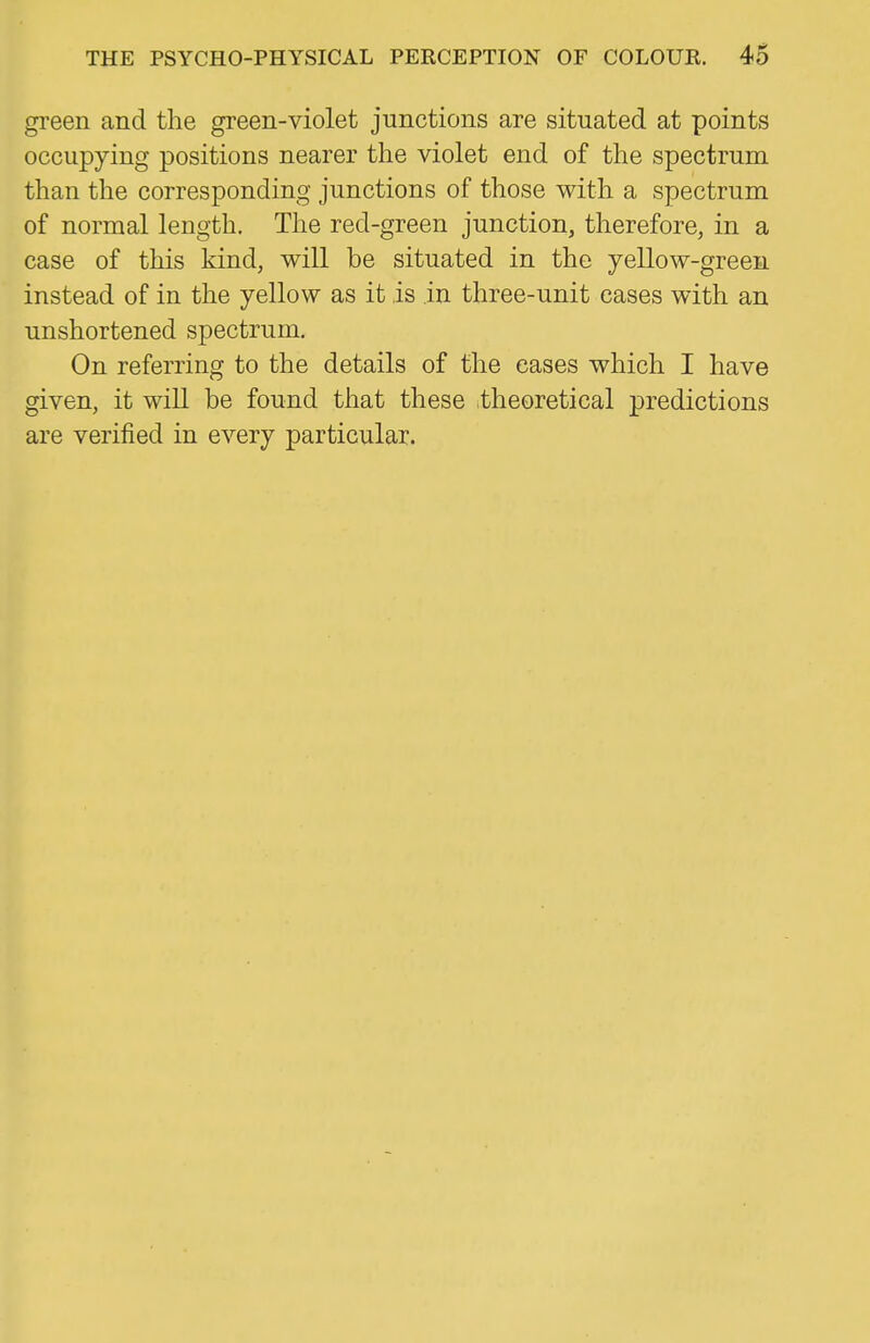 green and the green-violet junctions are situated at points occupying positions nearer the violet end of the spectrum than the corresponding junctions of those with a spectrum of normal length. The red-green junction, therefore, in a case of this kind, will be situated in the yellow-green instead of in the yellow as it is in three-unit cases with an unshortened spectrum. On referring to the details of the eases which I have given, it will be found that these theoretical predictions are verified in every particular.